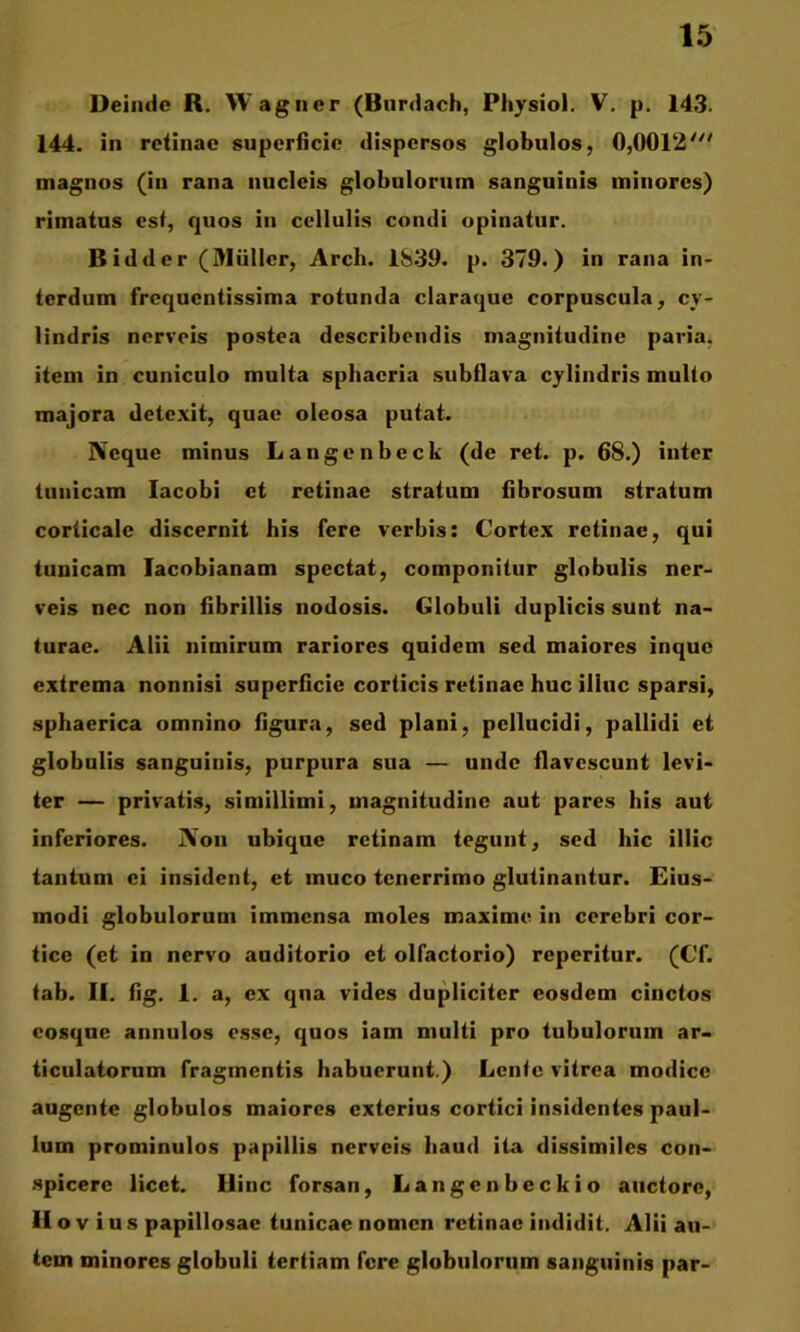 Deinde R. Wagner (Burdach, Pliysiol. V, p. 143. 144. in retinae superiicic dispersos giobulos, 0,0012'^' magnos (in rana nucleis globulorum sanguinis minores) rimatus est, quos in cellulis condi opinatur. Bidder (Miiller, Arch. 1S39. p. 379.) in rana in- terdum frequentissima rotunda claraque corpuscula, cy- lindris nerveis postea describendis magnitudine paria, item in cuniculo multa sphaeria subflava cylindris multo majora detexit, quae oleosa putat. Neque minus Langenbeck (de ret. p. 68.) inter tunicam lacobi et retinae stratum fibrosum stratum corticale discernit his fere verbis: Cortex retinae, qui tunicam lacobianam spectat, componitur globulis ner- veis nec non fibrillis nodosis. Globuli duplicis sunt na- turae. Alii nimirum rariores quidem sed maiores inque extrema nonnisi superficie corticis retinae huc illuc sparsi, sphaerica omnino figura, sed plani, pellucidi, pallidi et globulis sanguinis, purpura sua — unde flavescunt levi- ter — privatis, simillimi, magnitudine aut pares his aut inferiores. Non ubique retinam tegunt, sed hic illic tantum ei insident, et muco tenerrimo glutinantur. Eius- modi globulorum immensa moles maxime in cerebri cor- tice (et in nervo auditorio et olfactorio) reperitur. (Cf. tab. II. fig. 1. a, ex qua vides dupliciter eosdem cinctos cosque annulos esse, quos iam multi pro tubulorum ar- ticulatorum fragmentis habuerunt.) Lente vitrea modice augente globulos maiores exterius cortici insidentes paul- lum prominulos papillis nerveis haud ita dissimiles con- .spicere licet. Hinc forsan, Langcnbcckio auctore, II o V i u s papillo.sae tunicae nomen retinae indidit. Alii au- tem minores globuli tertiam fere globulorum sanguinis par-