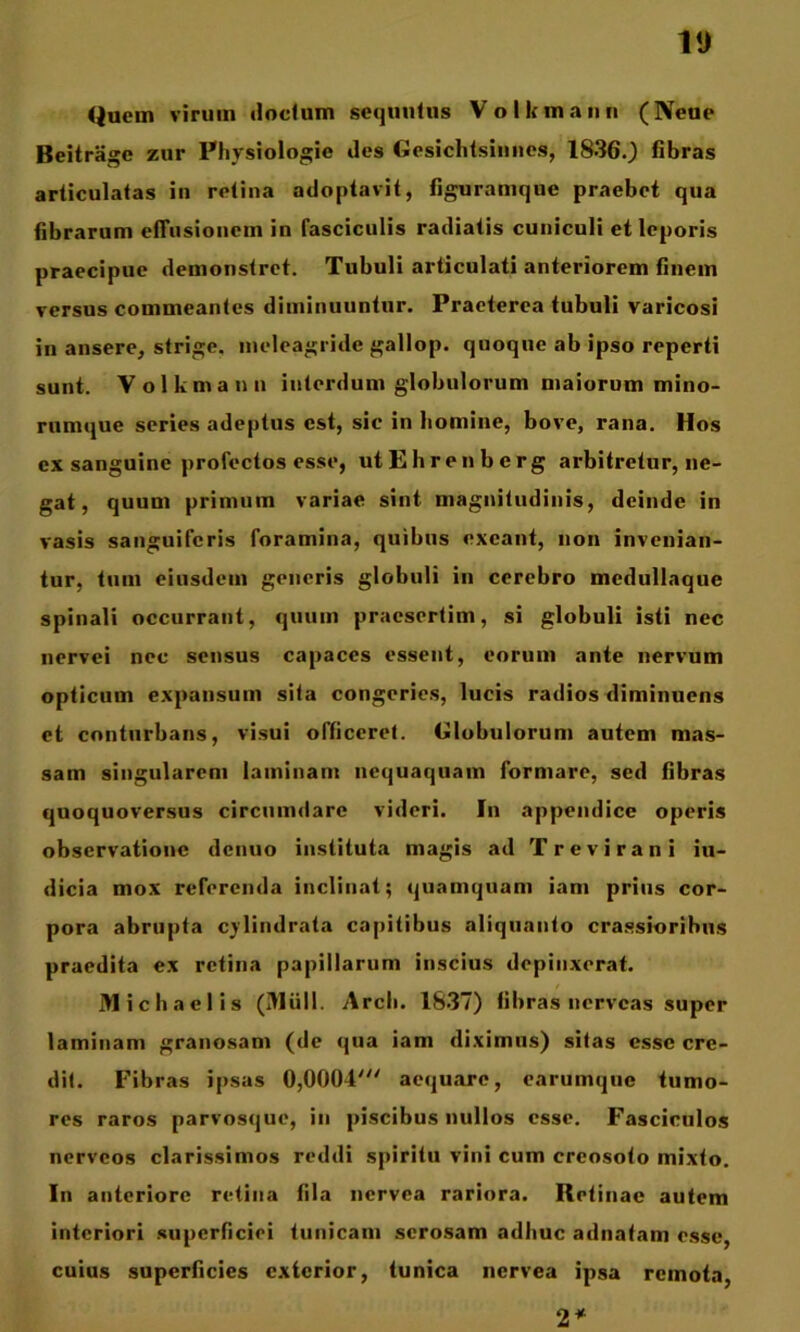 VJ <jnem virum «iodum sequufus Volkmann (Neue Beitragc zur Physiologie des Gcsichlsiuiies, 1836.) 6bras articulatas iii retina adoptavit, figuramque praebet qua bbrarum effusionem in fasciculis radiatis cuniculi et leporis praecipue demonstret. Tubuli articulati anteriorem finem versus commeantes diminuuntur. Praeterea tubuli varicosi in ansere, strige, meleagride gallop. quoque ab ipso reperti sunt. Volkmann interdum globulorum maiorum mino- rumque series adeptus est, sic in homine, bove, rana. Hos ex sanguine profectos esse, utEhrenberg arbitretur, ne- gat, quum primum variae sint magnitudinis, deinde in vasis sanguiferis foramina, quibus exeant, non invenian- tur, tum eiusdem generis globuli in cerebro medullaque spinali oecurrant, quum praesertim, si globuli isti nec nervei nec sensus capaces essent, eorum ante nervum opticum expansum sita congeries, lucis radios diminuens et conturbans, visui officeret. Globulorum autem mas- sam singularem laminam nequaquam formare, sed fibras quoquoversus circumdare videri. In appendice operis observatione denuo instituta magis ad Trevirani in- dicia mox referenda inclinat; quamquam iam prius cor- pora abrupta cylindrata capitibus aliquanto crassioribus praedita ex retina papillarum inscius depinxerat. jyiichaelis (IHiill. Arcli. 18.37) fibras nerveas super laminam granosam (de qua iam diximus) sitas esse cre- dit. Fibras ipsas 0,0004''' aequare, earumqtie tumo- res raros parvosque, in piscibus nullos esse. Fasciculos nerveos clarissimos reddi spiritu vini cum creosoto mixto. In anteriore retina fila nervea rariora. Retinae autem interiori superficiei tunicam serosam adhuc adnatani esse, cuius superficies exterior, tunica nervea ipsa remota, 2^