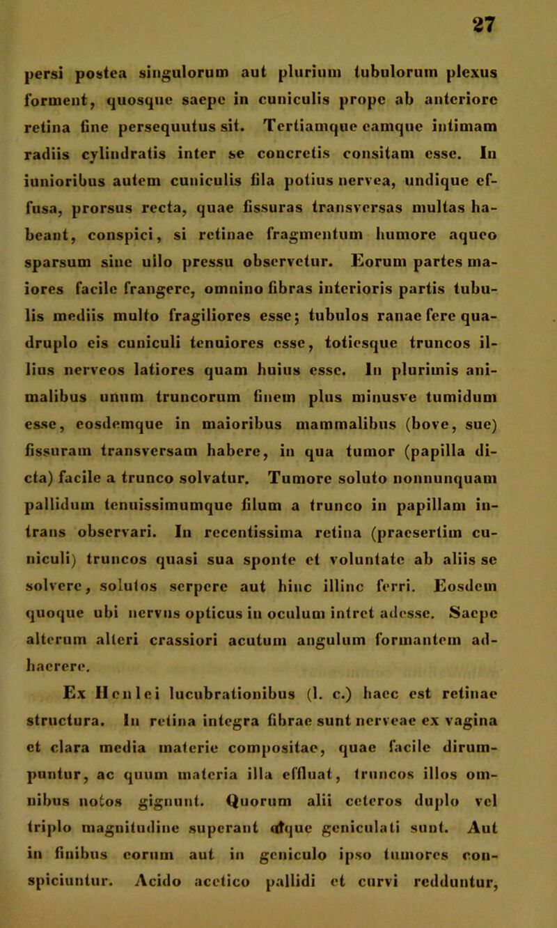 persi postea singulorum aut pliiriiini tubulorum plexus ibrment, quosque saepe in cuniculis prope ab anteriore retina Gne persequutus sit. Tertiamqiie camque intimam radiis cylindratis inter se concretis consitam esse. In iunioribus autem cuniculis Gla potius nervea, undique ef- fusa, prorsus recta, quae fissuras transversas multas ha- beant, conspici, si retinae fragmentum humore aqueo sparsum sine ullo pressu observetur. £orum partes ma- iores facile frangere, omnino fibras interioris partis tubu- lis mediis multo fragiliores esse; tubulos ranae fere qua- druplo eis cuniculi tenuiores esse, totiesque truncos il- lius nerveos latiores quam huius esse. In plurimis ani- malibus unum truncorum finem plus minusve tumidum esse, cosdemque in maioribus mammalibus (bove, sue) fissuram transversam habere, in qua tumor (papilla di- cta) facile a trunco solvatur. Tumore soluto nonnunquam pallidum tenuissimumque filum a trunco in papillam in- trans observari. In recentissima retina (praesertim cu- niculi) truncos quasi sua sponte et voluntate ab aliis se solvere, solutos serpere aut hinc illinc ferri. Eosdem quoque ubi nervus opticus in oculum intret adesse. Saepe alterum alteri crassiori acutum angulum formantem ad- haerere. Ex IIcnici lucubrationibus (1. c.) haec est retinae structura. In retina integra fibrae sunt nerveae ex vagina ct clara media materie compositae, quae facile dirum- puntur, ac quum materia illa effluat, truncos illos om- nibus notos gignunt. Quorum alii ceteros duplo vel triplo magnitudine superant qtque geniculati sunt. Aut in finibus coriiin aut in geniculo ipso tumores con- spiciuntur. Acido acetico pallidi et curvi redduntur.