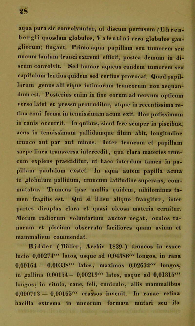 aqua pura sic convolvuntur, ut discum pertusum (Ehren- bergii quosdam globulos, Valentini vero globulos gan- gliorum) fingant. Primo aqua papillam seu tumorem seu uncum tantum trunci extremi efficit, poslea demum in di- scum convolvit. Sed humor aqueus eundem tumorem seu capitulum lentius quidem sed certius provocat. Quod papil- larum genus alii cique intimorum truncorum non aequan- dum est. Posterius enim in fine eorum ad nervum opticum verso latet et pressu protruditur, atque in recentissima re- tina coni forma in tenuissimam acum exit. IIoc potissimum in ranis occurrit. In quibus, sicut fere semper in piscibus, acus iii tenuissimum pallidumquc filum abit, longitudine trunco aut par aut minus. Inter truncum et papillam saepe linea transversa intercedit, qua clara materies trun- cum explens praeciditur, ut haec interdum tamen in pa- pillam paululum exstet. In aqua autem papilla acuta in globulum pallidum, truncum latitudine superans, com- mutatur. Truncus ipse mollis quidem, nihilominus ta- men fragilis est. Qui si illisu aliquo frangitur, inter partes diruptas clara et quasi oleosa materia cernitur. Motum radiorum voluntarium auctor negat, oculos ra- narum et piscium observatu faciliores quam avium ct mammalium commendat. Bidder (Mulier, Archiv 1839.) truncos in esoce lucio 0,00274^'' latos, usque ad 0,04386''' longos, in rana 0,00164 — 0,00338' latos, maximos 0,02632' longos, in gallina 0.00154- 0,00219' latos, usque ad 0,01315' longos; in vitulo, cane, feli, cuniculo, aliis mammalibus 0,000713 — 0,00165' crassos invenit. In ranae retina bacilla extrema in uncorum formam mutari seu ita