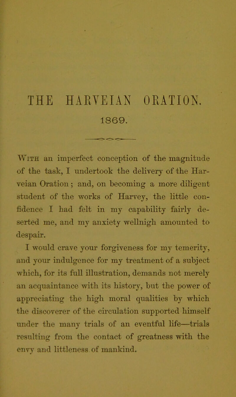 THE HARYEIAN ORATION. 1869. With an imperfect conception of the magnitude of the task, I undertook the delivery of the Har- veian Oration; and, on becoming a more diligent student of the works of Harvey, the little con- fidence I had felt in my capability fairly de- serted me, and my anxiety wellnigh amounted to despair. I would crave your forgiveness for my temerity, and your indulgence for my treatment of a subject which, for its full illustration, demands not merely an acquaintance with its history, but the power of appreciating the high moral qualities by which the discoverer of the circulation supported himself under the many trials of an eventful life—trials resulting from the contact of greatness with the envy and littleness of mankind.