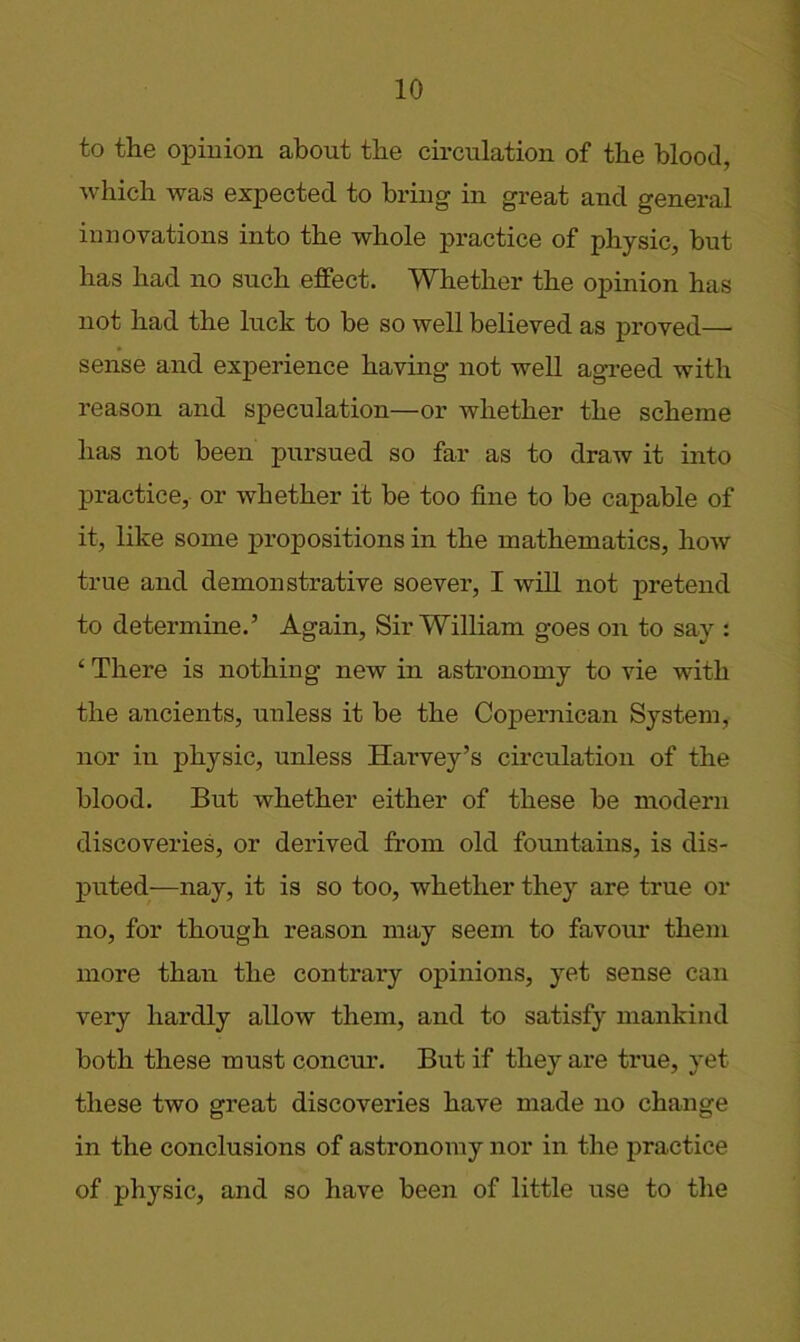 to the opinion about the circulation of the blood, which was expected to bring in great and general innovations into the whole practice of physic, but has had no such effect. Whether the opinion has not had the luck to be so well believed as proved— sense and experience having not well agreed with reason and speculation—or whether the scheme has not been pursued so far as to draw it into practice, or whether it be too fine to be capable of it, like some propositions in the mathematics, how true and demonstrative soever, I will not pretend to determine.’ Again, Sir William goes on to say : ‘ There is nothing new in astronomy to vie with the aiicients, unless it be the Copernican System, nor in physic, unless Harvey’s circulation of the blood. But whether either of these be modern discoveries, or derived from old fountains, is dis- puted—nay, it is so too, whether they are true or no, for though reason may seem to favour them more than the contrary opinions, yet sense can very hardly allow them, and to satisfy mankind both these must concur. But if they are true, yet these two great discoveries have made no change in the conclusions of astronomy nor in the practice of physic, and so have been of little use to the