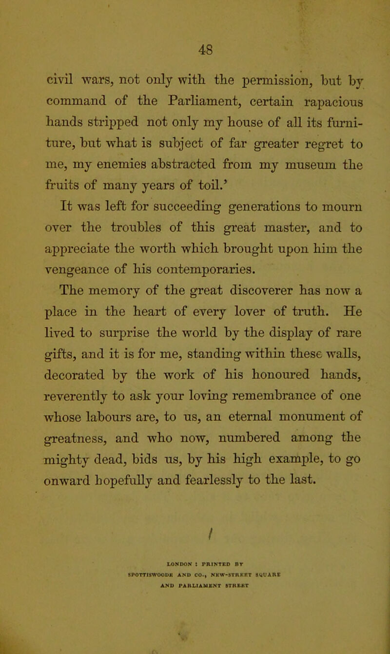 civil wars, not only with the permission, hut by command of the Parliament, certain rapacious hands strij)ped not only my house of all its furni- ture, but what is subject of far greater regret to me, my enemies abstracted from my museum the fruits of many years of toh.’ It was left for succeeding generations to mourn over the troubles of this great master, and to ai^preciate the worth which brought upon him the vengeance of his contemporaries. The memory of the great discoverer has now a place in the heart of every lover of truth. He lived to surprise the world by the display of rare gifts, and it is for me, standing within these walls, decorated by the work of his honoured hands, reverently to ask your loving remembrance of one whose labours are, to us, an eternal monument of greatness, and who now, numbered among the mighty dead, bids us, by his high example, to go onward hopefuUy and fearlessly to the last. / LONDON : PRINTED DT 8POTT1SWOODE AND CO.» NEW*STRKRT SUVARE AND PARLIAMENT STREET