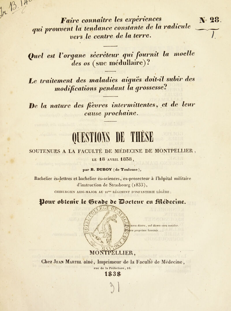 Faire connaître les expériences ]^o 28 qui prouvent la tendance constante de la radicule — vers le centre de la terre. } oelle Quel est Vorgane sécréteur qui fournit la - des os (sue médullaire)? 0 Le traitement des maladies aigues doit-il subir des modifications pendant la grossesse? De la nature des fièvres intermittentes, et de leur cause prochaine. DE SOUTENUES A LA FACULTÉ DE MÉDECINE DE MONTPELLIER , S / LE 18 AVRIL 1858 , t par B. DUBOY ( de Toulouse ), Bachelier ès-letlres et bachelier ès-sclences, cx-prosecteur à l’hôpital militaire (l’instruction de Strasbourg (i833), CIimCRGIÉN AIDE-MAJOIl AU 21'« RÉGLMENT D’INFANTERIE LEGERE ; |)ouc otstcnir le (Brabc bc I30ctcuv eu iHcbceiue. % y' 77'■-1 l~'i A ilà ‘\T [7»iot>o dicere , sed dicere vera conabor. ire proprttnn houiinis MO .LLIER, Chez Jf.aw Martel ainé, Imprimeur de la Faculté de Médecine, rue de la Préfeclure , 10. 183» !)1