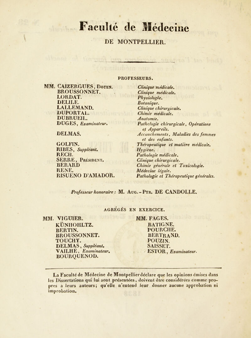 Faculté de Médecine DE MOlNîTPELLIER. PROFESSEURS. MM. CAIZERGUES, Doyen. BROUSSONNET. LORDAT. DELIEE. LALLEMAND. DÜPORTAL. DUBRUEIL. DÜGES, Examinateur, DELMAS. GOLFIN. RIBES, Suppléant, RECH. SERRE, Président. BERARD RENE. RISUENO D’AMADOR. Professeur honoraire : M. AGRÉGÉS MM. VIGUIER. KÜNHOHLTZ. BERTIN. BROUSSONNET. TOUCHY. DELMAS, Suppléant, VAILHE, Examinateur, BOURQUENOD. Clinique médicale. Clinique médicale. Physiologie, Botanique. Clinique chirurgicale. Chimie médicale. Anatomie, Pathologie chirurgicale, Opérations et Appareils, Accouchements, Maladies des femmes et des enfants. Thérapeutique et matière médicale. Hygiène. Pathologie médicale. Clinique chirurgicale. Chimie générale et Toxicologie, Médecine légale. Pathologie et Thérapeutique générales, Aug.-Pyr. de CANDOLLE. EN EXERCICE. MM. FAGES. BATIGNE. POURGHE. BERJraND. POUZIN. SAïSSET. ESTOR , Examinateur. La Faculté de Médecine de Montpellierdéclare que les opinions émises dans les Dissertations qui lui sont présentées, doivent être considérées comme pro- pres a leurs auteurs; qu’elle n’entend leur donner aucune approbation ni improbation.