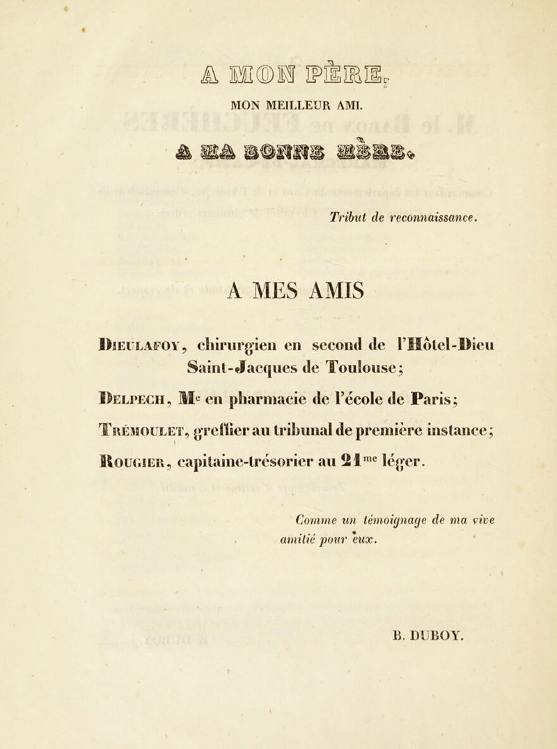 MON MEILLEUR AMI. Tribut de reconnaissance. A MES AMIS Dieulafoy, chirurg’ieii en second de l’Iiôlel-Dieu Saint-Jacques de'Toulouse; l^ELPECH, en pharmacie de l’école de Paris ; Tuémoulet, m’ellier au tribunal de première instance; t ItouuiER, capitaine-trésorier au 21'® léger. Comme un témoig^iage de ma vice amitié pour eux.