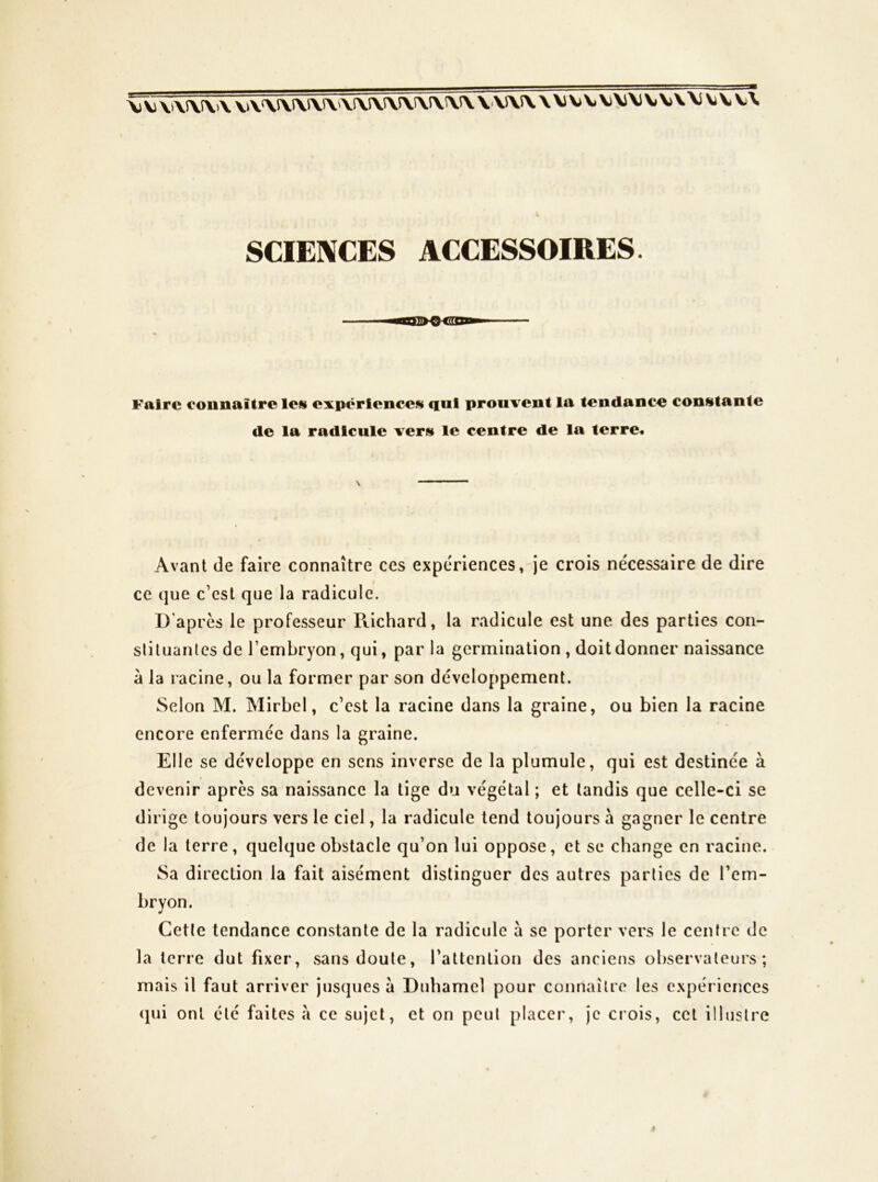 I SCIENCES ACCESSOIRES. E'airc connaître les expériences qui prouvent la tendance constante de la radicule vers le centre de la terre* Avant de faire connaître ces expériences, je crois nécessaire de dire ce que c’est que la radicule. D'après le professeur Pvichard, la radicule est une des parties con- sliluantcs de l’embryon, qui, par la germination , doit donner naissance à la racine, ou la former par son développement. Selon M. Mirbel, c’est la racine dans la graine, ou bien la racine encore enfermée dans la graine. Eli e se développe en sens inverse de la plumule, qui est destinée à devenir après sa naissance la tige du végétal ; et tandis que celle-ci se dirige toujours vers le ciel, la radicule tend toujours à gagner le centre de la terre, quelque obstacle qu’on lui oppose, et se change en racine. Sa direction la fait aisément distinguer des autres parties de l’em- bryon. Cette tendance constante de la radicule a se porter vers le centre de la terre dut fixer, sans doute, l’attention des anciens observateurs; mais il faut arriver jusques à Duhamel pour connaître les expériences (jui ont etc faites a ce sujet, et on peut placer, je crois, cet illustre »
