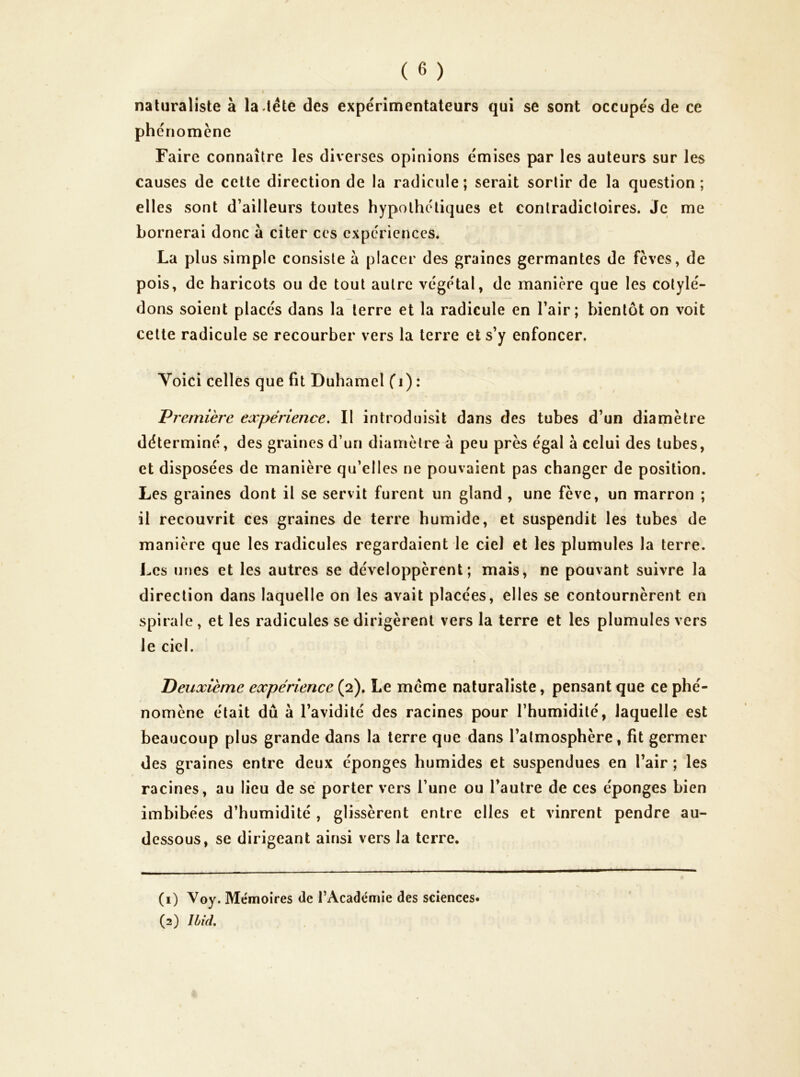 naturaliste à la-tête des expérimentateurs qui se sont occupés de ce ph criomène Faire connaître les diverses opinions émises par les auteurs sur les causes de cette direction de la radicule; serait sortir de la question; elles sont d’ailleurs toutes hypothétiques et contradictoires. Je me bornerai donc à citer ces expériences. La plus simple consiste à placer des graines germantes de feves, de pois, de haricots ou de tout autre végétal, de manière que les cotylé- dons soient placés dans la terre et la radicule en l’air; bientôt on voit cette radicule se recourber vers la terre et s’y enfoncer. Voici celles que fit Duhamel f i) : Première expérience. Il introduisît dans des tubes d’un diamètre déterminé, des graines d’un diamètre à peu près égal à celui des tubes, et disposées de manière qu’elles ne pouvaient pas changer de position. Les graines dont il se servit furent un gland , une fève, un marron ; il recouvrit ces graines de terre humide, et suspendit les tubes de manière que les radicules regardaient le ciel et les plumules la terre. Les urjes et les autres se développèrent; mais, ne pouvant suivre la direction dans laquelle on les avait placées, elles se contournèrent en spirale , et les radicules se dirigèrent vers la terre et les plumules vers le ciel. Deuxième expérience (2). Le meme naturaliste, pensant que ce phé- nomène était dû à l’avidité des racines pour l’humidité, laquelle est beaucoup plus grande dans la terre que dans l’atmosphère, fit germer des graines entre deux éponges humides et suspendues en l’air ; les racines, au lieu de sé porter vers l’une ou l’autre de ces éponges bien imbibées d’humidité , glissèrent entre elles et vinrent pendre au- dessous, se dirigeant ainsi vers la terre. (1) Voy. Mémoires de l’Académie des sciences» (2) Ibid.