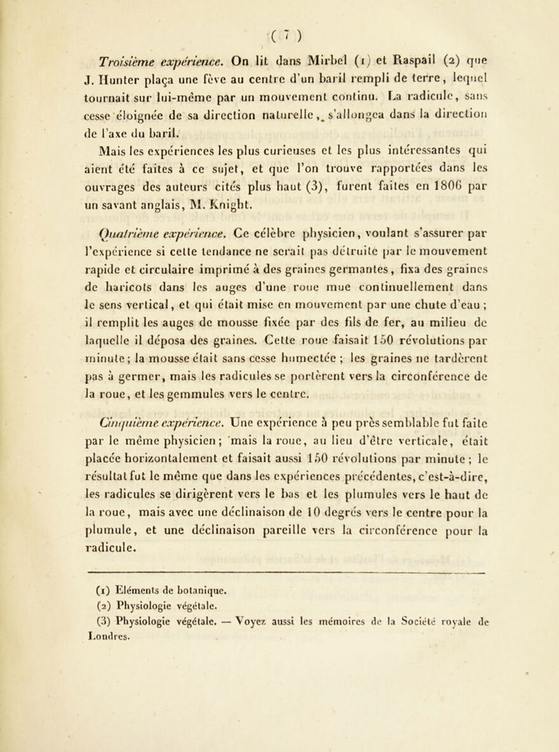 J, Hunter plaça une fève au centre d’un baril rempli de terre, lequel tournait sur lui-méme par un mouvement continu. La radicule, saiîs cesse'éloignée de sa direction naturelle s’allongea dans la direction de l’axe du baril. Mais les expériences les plus curieuses et les plus intéressantes qui aient été faites à ce sujet, et que l’on trouve rapportées dans les ouvrages des auteurs cités plus haut (3), furent faites en 1806 par un savant anglais, M. Knight. Qiiairième expérience. Ce célèbre physicien, voulant s’assurer par l’expérience si celle tendance ne serait pas détruite par le mouvement rapide et circulaire imprimé à des graines germantes, fixa des graines de haricots dans les auges d’une roue mue continuellement dans le sens vertical, et qui était mise en mouvement par une chute d’eau ; il remplit les auges de mousse fixée par des fils de fer, au milieu de laquelle il déposa des graines. Cette roue .faisait 150 révolutions par minute; la mousse était sans cesse humectée ; les graines ne tardèrent pas à germer, mais les radicules se portèrent vers la circonférence de la roue, et les gemmules vers le centre. Cinijuièrne expérience. Une expérience à peu près semblable fut faite par le meme physicien ; 'mais la roue, au lieu d’étre verticale, était placée horizontalement et faisait aussi 150 révolutions par minute ; le résultat fut le meme que dans les expériences précédentes, c’est-à-dirc, les radicules se dirigèrent vers le bas et les plumules vers le haut de la roue, mais avec une déclinaison de 10 degrés vers le centre pour la plumule, et une déclinaison pareille vers la circonférence pour la radicule. (1) Eléments de botanique. (2) Physiologie végétale. (3) Physiologie végétale. — Voyez aussi les mémoires de la Société royale de Londres.