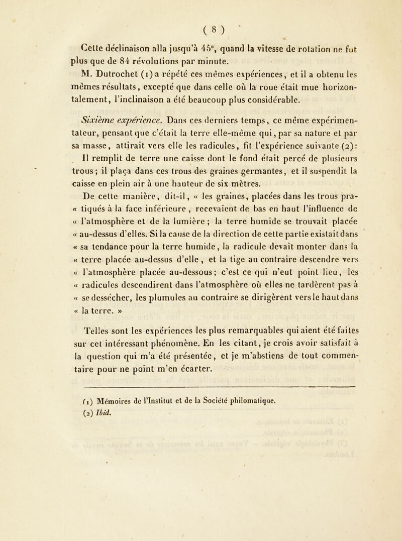 Cette déclinaison alla jusqu’à 45°, quand la vitesse de rotation ne fut plus que de 84 révolutions par minute. M. Dulrochet (i) a répété ces memes expériences, et il a obtenu les memes résultats, excepté que dans celle où la roue était mue horizon- talement, l’inclinaison a été beaucoup plus considérable. Sixième expérience. Dans ces derniers temps, ce meme expérimen- tateur, pensant que c’était la terre elle-même qui, par sa nature et par sa masse, attirait vers elle les radicules, fit l’expérience suivante (2): 11 remplit de terre une caisse dont le fond était percé de plusieurs trous; il plaça dans ces trous des graines germantes, et il suspendit la caisse en plein air à une hauteur de six mètres. De cette manière, dit-il, « les graines, placées dans les trous pra- <t tiqués à la face inférieure , recevaient de bas en haut l’influence de « l’atmosphère et de la lumière ; la terre humide se trouvait placée « au-dessus d’elles. Si la cause de la direction de celte partie existait dans « sa tendance pour la terre humide, la radicule devait monter dans la « terre placée au-dessus d’elle , et la tige au contraire descendre vers « l’atmosphère placée au-dessous; c’est ce qui n’eut point lieu, les <t radicules descendirent dans l’atmosphère où elles ne tardèrent pas à U se dessécher, les plumules au contraire se dirigèrent vers le haut dans « la terre. » Tel les sont les expériences les plus remarquables qui aient été faites sur cet intéressant phénomène. En les citant, je crois avoir satisfait à la question qui m’a été présentée, et je m’abstiens de tout commen- taire pour ne point m’en écarter. (1) Mémoires de l’Institut et de la Société philomatique.