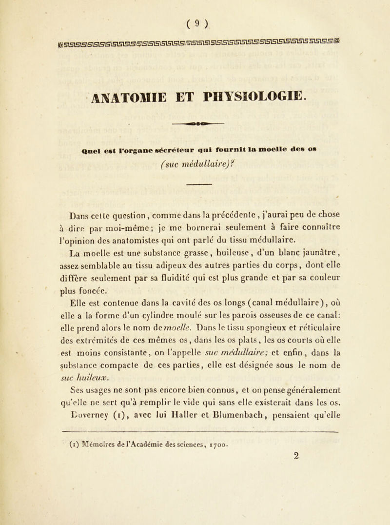 KsisisisisisisTSisisrasisTsisrasisisisisisisisisisisisisisisoEisismisisisissisisra® 1 Al^ATOMIE ET PHYSIOLOGIE. ^ael est rorgane sécréteur qui fournit la moelle des os fsuc médullaire)? Dans ccUe question , comme dans la précédente , j’aurai peu de chose à dire parmoi-méme; je me bornerai seulement à faire connaître l’opinion des anatomistes qui ont parlé du tissu médullaire. La moelle est une substance grasse, huileuse, d’un blanc jaunâtre, assez semblable au tissu adipeux des autres parties du corps, dont elle diffère seulement par sa fluidité qui est plus grande et par sa couleur plus foncée. Elle est contenue dans la cavité des os longs (canal médullaire), où elle a la forme d’un cylindre moulé sur les parois osseuses de ce canal: elle prend alors le nom àemoelle. Dans le tissu spongieux et réticulaire des extrémités de ces memes os , dans les os plats, les os courts où elle est moins consistante, on l’appelle suc mediiUaire; et enfin, dans la substance compacte de ces parties, elle est désignée sous le nom de suc huileux. Ses usages ne sont pas encore bien connus, et on pense généralement qu’elle ne sert qu’à remplir le vide qui sans elle existerait dans les os. Luverney (i), avec lui Haller et Blumenbach, pensaient qu’elle (i) Mémeires derAcadémie des sciences, 1700. 2