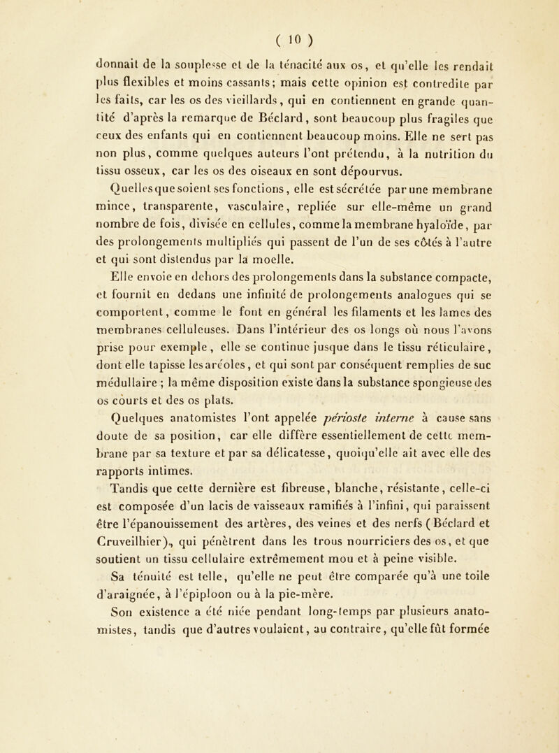 donnait de la souplesse et de la ténacité aux os, et qu’elle les rendait plus flexibles et moins cassants; mais cette opinion est contredite par les faits, car les os des vieillards, qui en contiennent en grande quan- tité d’après la remarque de Béclard, sont beaucoup plus fragiles que ceux des enfants qui en contiennent beaucoup moins. Elle ne sert pas non plus, comme quelques auteurs l’ont prétendu, à la nutrition du tissu osseux, car les os des oiseaux en sont dépourvus. Quellesquesoient ses fonctions, elle estsécrélée par une membrane mince, transparente, vasculaire, repliée sur elle-même un grand nombre de fois, divisée en cellules, comme la membrane hyaloïde, par des prolongemenis multipliés qui passent de l’un de ses cotés à l’autre et qui sont distendus par la moelle. Elle envoie en dehors des prolongements dans la substance compacte, et fournit eu dedans une infinité de prolongements analogues qui se comportent, comme le font en général les filaments et les lames des membranes celluleuses. Dans l’intérieur des os longs où nous l’avons prise pour exemple, elle se continue jusque dans le tissu réticulaire, dont elle tapisse les aréoles, et qui sont par conséquent remplies de suc médullaire ; la même disposition existe dans la substance spongieuse des os courts et des os plats. Quelques anatomistes l’ont appelée périoste interne à cause sans doute de sa position, car elle diffère essentiellement de cette mem- brane par sa texture et par sa délicatesse, quoitpi’elle ait avec elle des rapports intimes. Tandis que cette dernière est fibreuse, blanche, résistante, celle-ci est composée d’un lacis de vaisseaux ramifiés à l’infini, qui paraissent être l’épanouissement des artères, des veines et des nerfs (Béclard et Cruveilhier)., qui pénètrent dans les trous nourriciers des os, et que soutient un tissu cellulaire extrêmement mou et à peine visible. Sa ténuité est telle, qu’elle ne peut être comparée qu’à une toile d’araignée, à l’épiploon ou à la pie-mère. Son existence a été niée pendant long-temps par plusieurs anato- mistes, tandis que d’autres voulaient, au contraire, qu’elle fût formée