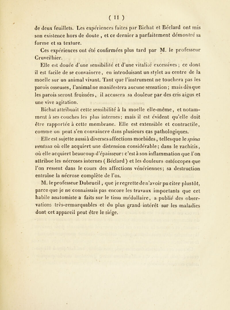 de deux feuillets. Les expériences faites par Bicliat et Bcclard ont mis son existence hors de doute , et ce dernier a parfaitement démontré sa forme et sa texture. Ces expériences ont été confirmées plus tard par M. le professeur Cruveilhier. Elle est douée d’une sensibilité et d’une vitalité excessives ; ce dont il est facile de se convaincre, en introduisant un stylet au centre de la moelle sur un animal vivant. Tant que l’instrument ne touchera pas les parois osseuses, l’animal ne manifestera aucune sensation ; mais dès que les parois seront froissées, il accusera sa douleur par des cris aigus et une vive agitation. Bichat attribuait celte sensibilité à la moelle elle-même, et notam- ment à ses couches les plus internes; mais il est évident qu’elle doit être rapportée à cette membrane. Elle est extensible et contractile, comme on peut s’en convaincre dans plusieurs cas pathologiques. Elle est sujette aussià diverses affections morbides, tellesque \Qspina veniosa où elle acquiert une distension considérable; dans le raebitis, où elle acquiert beaucoup d’épaissçur : c’est à son inflammation que l’on attribue les nécroses internes ( Béclard ) et les douleurs ostéocopes que l’on ressent dans le cours des affections vénériennes; sa destruction entraîne la nécrose complète de l’os. M. leprofesseurDubrueil, que jeregretteden’avoirpu citer plustôt, parce que je ne connaissais pas encore les travaux importants que cet habile anatomiste a faits sur le tissu médullaire, a publié des obser- vations très-remarquables et du plus grand intérêt sur les maladies dont cet appareil peut être le siège.