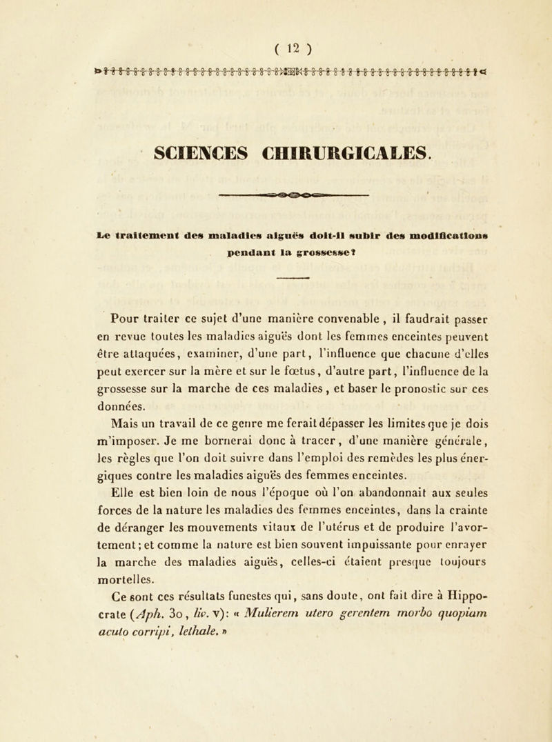 SCIENCES CHIRURGICALES. é lie traitement des maladies aiguës doit-il subir des modlfleations pendant la grossesse! Pour traiter ce sujet d’une manière convenable , il faudrait passer en revue toutes les maladies aiguës dont les femmes enceintes peuvent être attaquées, examiner, d’une part, l’influence que chacune d’elles peut exercer sur la mère et sur le foetus, d’autre part, l’influence de la grossesse sur la marche de ces maladies , et baser le pronostic sur ces données. Mais un travail de ce genre me ferait dépasser les limites que je dois m’imposer. Je me bornerai donc à tracer, d’une manière générale, les règles que l’on doit suivre dans l’emploi des remèdes les plus éner- giques contre les maladies aigues des femmes enceintes. Elle est bien loin de nous l’époque où l’on abandonnait aux seules forces de la nature les maladies des femmes enceintes, dans la crainte de déranger les mouvements vitaux de l’utérus et de produire l’avor- tement ; et comme la nature est bien souvent impuissante pour enrayer la marche des maladies aiguës, celles-ci étaient presque toujours mortelles. Ce sont ces résultats funestes qui, sans doute, ont fait dire à Hippo- crate 3o, //c. v): « MuUerem utero gerentem rnorbo quopiam acuto corripi, lethale» »