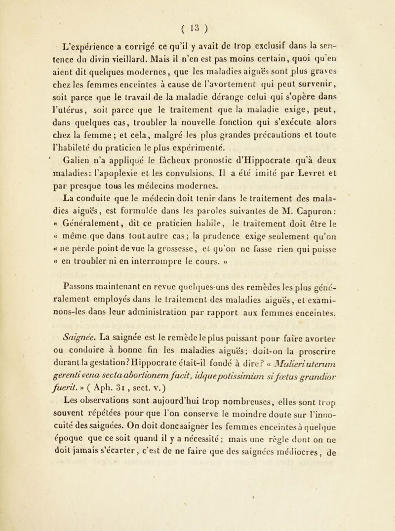 L’expérience a corrigé ce qu’il y avait de trop exclusif dans la sen- tence du divin vieillard. Mais il n’en est pas moins certain, quoi qu’en aient dit quelques modernes, que les maladies aigues sont plus graves chez les femmes enceintes à cause de l’avorlement (|ui peut survenir, soit parce que le travail de la maladie dérange celui qui s’opère dans l’utérus, soit parce que le traitement que la maladie exige, peut, dans quelques cas, troubler la nouvelle fonction qui s’exécute alors chez la femme; et cela, malgré les plus grandes précautions et toute l’habileté du praticien le plus expérimenté. Galien n’a appliqué le fâcheux pronostic d’Hippocrate qu’à deux maladies: l’apoplexie et les convulsions. Il a été imité par Levret et par presque tous les médecins modernes. La conduite que le médecin doit tenir dans le traitement des mala- dies aiguës, est formulée dans les paroles suivantes de M. Capuron ; « Généralement, dit ce praticien habile, le traitement doit être le « meme que dans tout autre cas; la prudence exige seulement qu’ori w ne perde point de vue la grossesse, et qu’on ne fasse rien qui puisse « en troubler ni en interrompre le cours. » Passons maintenant en revue quebjues-uns des remèdes les plus géné- ralement employés dans le traitement des maladies aigues, et exami- nons-les dans leur administration par rapport aux femmes enceintes. Saignée, La saignee est le remedcleplus puissant pour faire avorter ou conduire à bonne fin les maladies aigues; doit-on la proscrire durant la gestationPHippocrale était-il fondé à dire.^ « MuUeriutenun gerenti çena secia ahoviioneni facit, idi^iiepotissirnîirn si Joctus grandior fuerit. » ( Aph. 3i , sect. v.) Les observations sont aujourd’hui trop nombreuses, elles sont trop souvent répétées pour que l’on conserve le moindre doute sur l’inno- cuité des saignées. On doit donc saigner les femmes enceintes à queb]ue époque que ce soit quand il y a nécessité ; mais une règle dont on ne doit jamais s’écarter, c est de ne faire que des saignées médiocres, de %