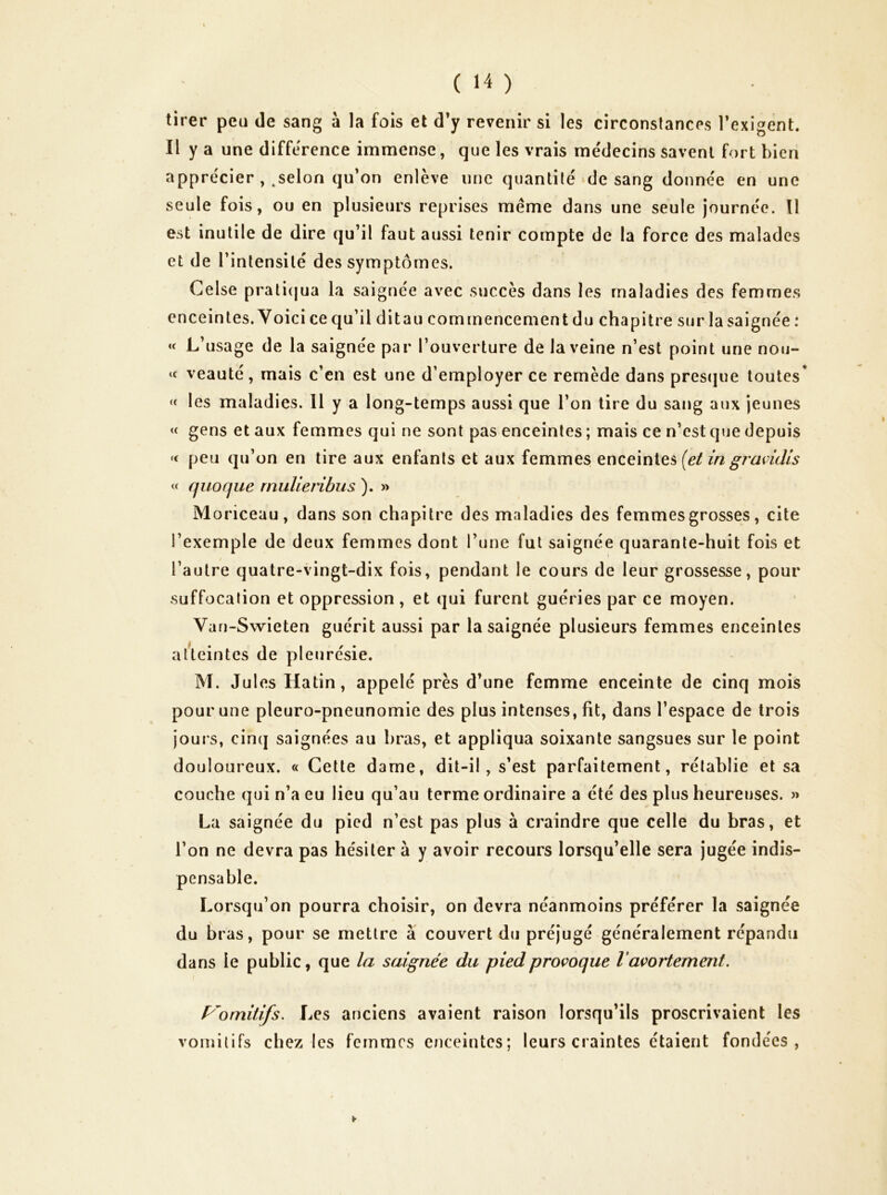 tirer peu de sang à la fois et d’y revenir si les circonstances l’exigent. Il y a une différence immense, que les vrais médecins savent fort bien apprécier , ^selon qu’on enlève une quantité de sang donnée en une seule fois, ou en plusieurs reprises meme dans une seule journée. Il est inutile de dire qu’il faut aussi tenir compte de la force des malades et de l’intensité des symptômes. Celse prali(jua la saignée avec succès dans les maladies des femmes enceintes. Yoici ce qu’il dit au commencement du chapitre sur la saignée : « L’usage de la saignée par l’ouverture de la veine n’est point une nou- « veauté, mais c’en est une d’employer ce remède dans prescjue toutes* « les maladies. 11 y a long-temps aussi que l’on tire du sang aux jeunes « gens et aux femmes qui ne sont pas enceintes ; mais ce n’est que depuis peu qu’on en tire aux enfants et aux femmes enceintes ingramlis « quofjue rnulieribus ). » Moriceau, dans son chapitre des maladies des femmes grosses, cite l’exemple de deux femmes dont l’une fut saignée quarante-huit fois et l’autre quatre-vingt-dix fois, pendant le cours de leur grossesse, pour suffocation et oppression , et qui furent guéries par ce moyen. Van-Swieten guérit aussi par la saignée plusieurs femmes enceintes aûeintes de pleurésie. M. Jules Hatin, appelé près d’une femme enceinte de cinq mois pour une pleuro-pneunomie des plus intenses, fit, dans l’espace de trois jours, cinq saignées au bras, et appliqua soixante sangsues sur le point douloureux. « Cette dame, dit-il, s’est parfaitement, rétablie et sa couche qui n’a eu lieu qu’au terme ordinaire a été des plus heureuses. » La saignée du pied n’est pas plus à craindre que celle du bras, et l’on ne devra pas hésiter à y avoir recours lorsqu’elle sera jugée indis- pensable. Lorsqu’on pourra choisir, on devra néanmoins préférer la saignée du bras, pour se mettre à couvert du préjugé généralement répandu dans le public, que la saignée du pied provoque V avortement. P'omitifs. Les anciens avaient raison lorsqu’ils proscrivaient les voinilifs chez les femmes enceintes; leurs craintes étaient fondées,