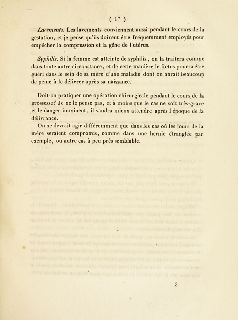 t Lavements, Les lavements conviennent aussi pendant le cours de la gestation, et je pense qu’ils doivent élre fréquemment employés pour empêcher la compression et la gêne de Tutérus. « Syphilis. Si la femme est atteinte de syphilis, on la traitera comme dans toute autre circonstance, et de cette manière le foetus pourra être guéri dans le sein de sa mère d’une maladie dont on aûrait beaucoup de peine à le délivrer après sa naissance. Doit-on pratiquer une opération chirurgicale pendant le cours de la gi'ossesse? Je ne le pense pas, et a moins que le cas ne soit très-grave et le danger imminent, il vaudra mieux attendre après l’époque de la délivrance. » On ne devrait agir différemment que dans les cas où les jours de la mère seraient compromis, comme dans une hernie étranglée par exemple, ou autre cas à peu près semblable. 3