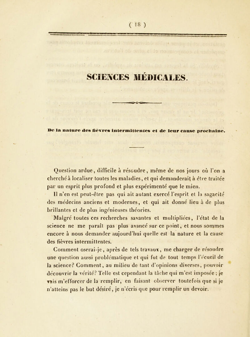 I ('!8 ) SCIENCES MÉDICALES Me la nature de» lièvres intermittentes et de leur cause procDaine. Question ardue, difficile à résoudre, meme de nos jours où Ton a cherche à localiser toutes les maladies, et qui demanderait à être traitée par un esprit plus profond et plus expérimenté que le mien. Il n'en est peut-être pas qui ait autant exercé l’esprit et la sagacité des médecins anciens et modernes, et qui ait donné lieu à de plus brillantes et de plus ingénieuses théories. Malgré toutes ces recherches savantes et multipliées, l’état de la science ne me paraît pas plus avancé sur ce point, et nous sonimes encore à nous demander aujourd’hui quelle est la nature et la cause des fièvres intermittentes. Comment oserai-je, après de tels travaux, me charger de résoudre une question aussi problématique et qui fut de tout temps l’écueil de la science? Comment, au milieu de tant d’opinions diverses, pouvoir découvrir la vérité? Telle est cependant la lâche qui m’est imposée ; je rais m’efforcer de la remplir, en faisant observer toutefois que si je n’atteins pas le but désiré, je n’écris que pour remplir un devoir.