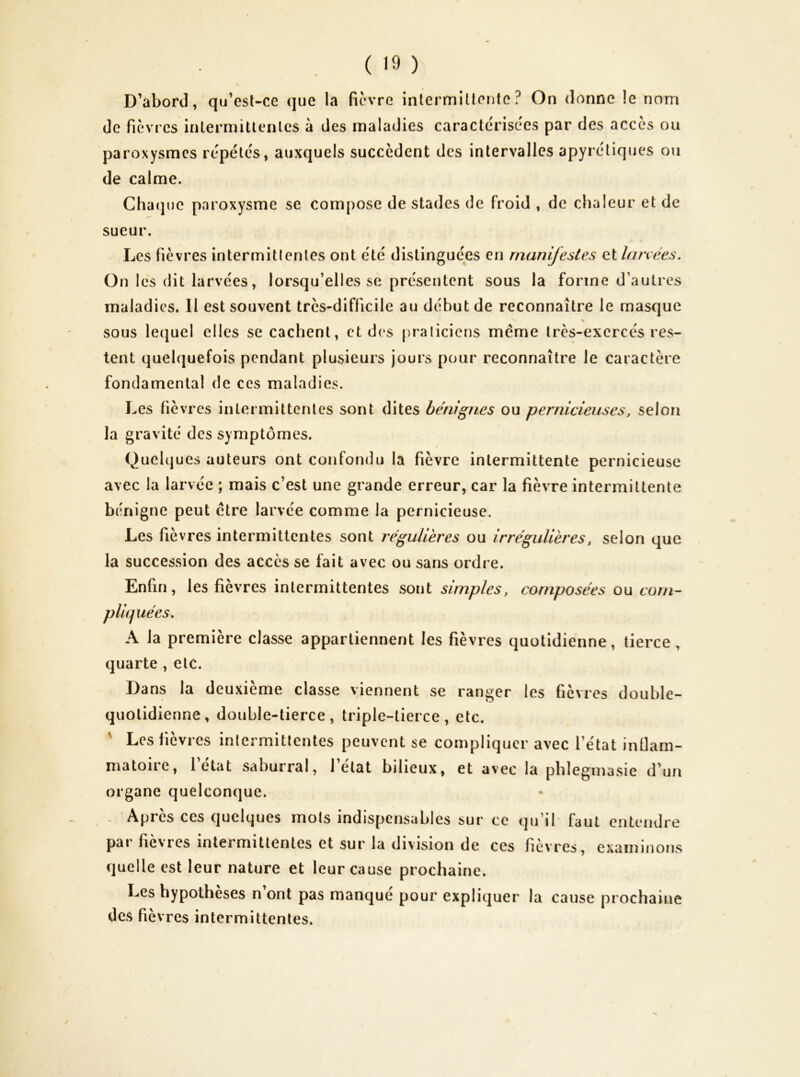 D’abord, qu’csl-ce que la ficvre inlermiüento ? On donne le nom de fièvres inlermittenlcs à des maladies caractérisées par des accès ou paroxysmes répétés, auxquels succèdent des intervalles apyrétiques ou de calme. Chaque paroxysme se compose de stades de froid , de chaleur et de sueur. Les fièvres intermitlenles ont été distinguées en manifestes et Innées. On I es dit larvées, lorsqu’elles se présentent sous la forme d’autres maladies. 11 est souvent très-difficile au début de reconnaître le masque sous le(|uel elles se cachent, et d(‘s praliciens meme très-exercés res- tent quelquefois pendant plusieurs jours pour reconnaître le caractère fondamental de ces maladies. Les fièv res intermittentes sont dites bénignes ou pernicieuses, selon la gravité des symptômes. Quehjues auteurs ont confondu la fièvre intermittente pernicieuse avec la larvée ; mais c’est une grande erreur, car la fièvre intermittente bénigne peut etre larvée comme la pernicieuse. Les fièvres intermittentes sont régulières ou irrégulières, selon que la succession des accès se fait avec ou sans ordi e. Enfin, les fièvres intermittentes sont simples, composées ou corn- pli(juécs. A la première classe appartiennent les fièvres quotidienne, tierce, quarte , etc. Dans la deuxième classe viennent se ranger les fièvres double- quotidienne, double-tierce, triple-tierce, etc. ' Les fièvres intermittentes peuvent se compliquer avec l’état intlam- matoire, l’état saburral, l’état bilieux, et avec la phlegmasie d’un organe quelconque. Après ces quelques mots indispensables sur ce qu’il faut entendre par fièvres intermittentes et sur la division de ces fièvres, examinons quelle est leur nature et leur cause prochaine. Les hypothèses n ont pas manque pour expliquer la cause prochaine des fié vres intermittentes.