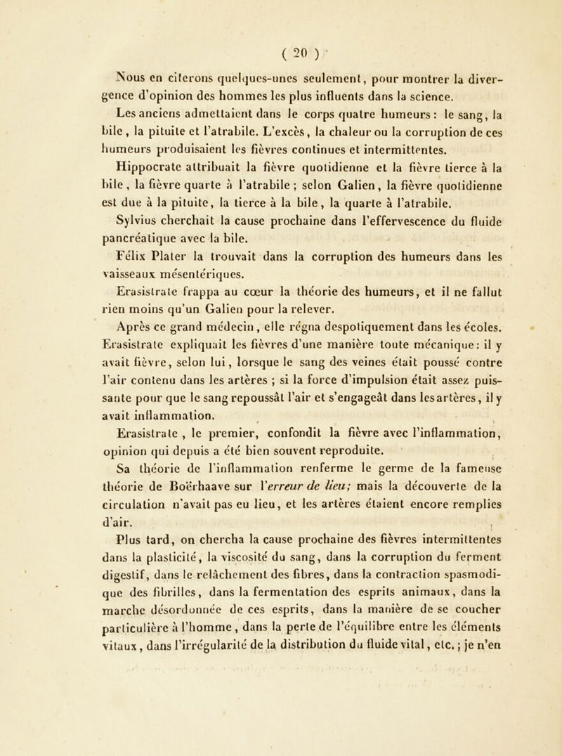 Nous en ciferons quelques-unes seulement, pour montrer la diver- gence d’opinion des hommes les plus influents dans la science. Les anciens admettaient dans le corps quatre humeurs: le sang, la hile , la pituite et Tatrabile. L’excès, la chaleur ou la corruption de ces humeurs produisaient les fièvres continues et intermittentes. Hippocrate attribuait la fièvre quotidienne et la fièvre tierce à la bile, la fièvre quarte à l’atrabile ; selon Galien, la fièvre quotidienne est due à la pituite, la tierce à la bile, la quarte à l’atrabile. Sylvius cherchait la cause prochaine dans l’effervescence du fluide pancréatique avec la bile. Félix Plaler la trouvait dans la corruption des humeurs dans les vaisseaux mésentériques. Erasistrate frappa au cœur la théorie des humeurs, et il ne fallut rien moins qu’un Galien pour la relever. Après ce grand médecin , elle régna despotiquement dans les écoles. Erasistrate expliquait les fièvres d’une manière toute mécanique: il y avait fièvre, selon lui, lorsque le sang des veines était poussé contre l’air contenu dans les artères ; si la force d’impulsion était assez puis- sante pour que le sang repoussât l’air et s’engageât dans les artères, il y avait inflammation. ^ \ Erasistrate , le premier, confondit la fièvre avec l’inflammation, opinion qui depuis a été bien souvent reproduite. Sa théorie de finflammalion renferme le germe de la fameuse théorie de Boërhaave sur Xerreur de lieu; mais la découverte de la circulation n'avait pas eu lieu, et les artères étaient encore remplies d’air. PI us tard, on chercha la cause prochaine des fièvres intermittentes dans la plasticité, la viscosité du sang, dans la corruption du ferment digestif, dans le relâchement des fibres, dans la contraction spasmodi- que des fibrilles, dans la fermentation des esprits animaux, dans la marche désordonnée de ces esprits, dans la manière de se coucher particulière â l’homme, dans la perle de l’équilibre entre les éléments vitaux, dans l’irrégularité de la distribution du fluide vital, etc. ; je n’en