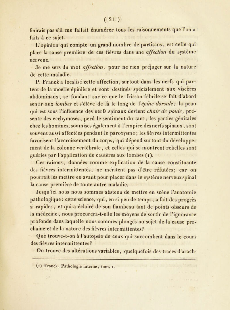 finirais pas s’il me fallait énume'rer tous les raisonnements que Ton a faits à ce sujet. 1^’opinion qui compte un grand nombre de partisans, est celle qui place la cause première de ces fièvres dans une affection du système nerveux. Je me sers du mot affection, pour ne rien préjuger sur la nature de cette maladie. P. Franck a localise cette affection, surtout dans les nerfs qui par- tent (le la moelle épinière et sont destinés spécialement aux viscères ab(Jominaux , se fondant sur ce que le frisson fébrile se fait d’abord sentir aux lombes et s’élève de là le long de Vépine dorsale; la peau qui est sous l’influence dçs nerfs spinaux devient chair de poule, pré- sente des ecchymoses, perd le sentiment du tact ; les parties génitales chez leshommes, soumises également à l’empire desnerfs spinaux , sont souvent aussi affectées pendant le paroxysme ; les fièvres intermittentes favorisent l’accroissement du corps, qui dépend surtout du développe- ment de la colonne vertébrale, et celles qui se montrent rebelles sont guéries par l’application de cautères aux lombes (i). Ces raisons, données comme explication de la cause constituante des fièvres intermittentes, ne méritent pas d’étre réfutées; car on pou i rait les mettre en avant pour placer dans le système nerveux spinal la cause première de toute autre maladie. Jusqu’ici nous nous sommes abstenu de mettre en scène l’anatomie pathologique: cette science, qui, en si peu de temps, a fait des progrès si rapides, et qui a éclairé de son flambeau tant de points obscurs de la médecine, nous procurera-t-elle les moyens de sortir de l’ignorance profonde dans laquelle nous sommes plongés au sujet de la cause pro- chaine et de la nature des fièvres intermittentes? Que trouve-t-on à l’autopsie de ceux qui succombent dans le cours des fièvres intermittentes? On trouve des altérations variables, quelquefois des traces d’arach-