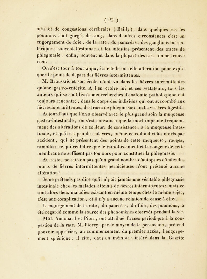 nilis et de congestions cére'bralcs (Bailly); dans quelques cas les poumons sont gorgés de sang, dans d’autres circonstances c’est un engorgement du foie, de la rate, du pancréas, des ganglions mésen- tériques; souvent l’estomac et les intestins présentent des traces de phlegmasie ; enfin, souvent et dans la plupart des cas, on ne trouve rien. 4 On s’est tour à tour appuyé sur telle ou telle altération pour expli- quer le point de départ des fièvres intermittentes. M. Broussais et son école n’ont vu dans les fièvres intermittentes qu’une gastro-entérite. A l’en croire lui et ses sectateurs, tous les auteurs qui se sont livrés aux recherches d’anatomie pathologique ont toujours rencontré , dans le corps des individus qui ont succombé aux fièvres intermittentes, des traces de phlegmasie dans les viscères digestifs. Aujourd’hui que l’on a observé avec le plus grand soin la muqueuse gastro-intestinale, on s’est convaincu que la mort imprime fréquem- ment des altérations de couleur, de consistance, à la muqueuse intes- tinale, et qu’il est peu de cadavres, même ceux d’individus morts par accident, qui ne présentent des points de cette muqueuse, rouges, ramollis; ce qui veut dire que le ramollissement et la rougeur de cette membrane ne suffisent pas toujours pour constituer la phlegmasie. Au reste, ne sait-on pas qu’un grand nombre d’autopsies d’individus morts de fièvres intermittentes pernicieuses n’ont présenté aucune altération ? Je ne prétends pas dire qu’il n’y ait Jamais une véritable phlegmasie intestinale chez les malades atteints de fièvres intermittentes; mais ce sont alors deux maladies existant en même temps chez le même sujet ; c’est une complication , et il n’y a aucune relation de cause à effet. L’engorgement de la rate, du pancréas, du foie, des poumons, a été regardé comme la source des phénoenènes observés pendant la vie. MM. Audouard et Piorry ont attribué l’accès périodi(jue à la con- gestion de la rate. M. Piorry, par le moyen de la percussion, prétend pouvoir apprécier, au commencement du premier accès, l’engorge- ment splénique; il cite, dans un mémoire inséré dans la Gazette