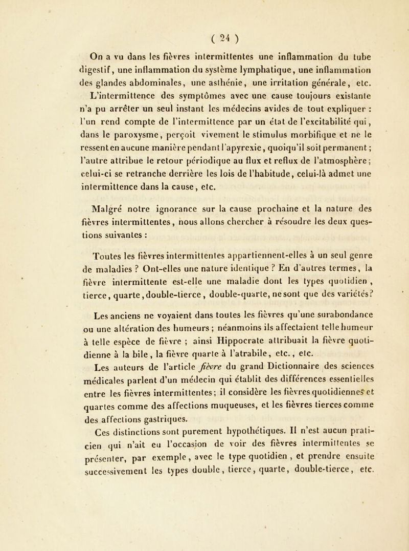 On a vu dans les fièvres inlermitlentes une inflammation du tube digestif, une inflammation du système lymphatique, une inflammation des glandes abdominales, une asthénie, une irritation générale, etc. L’intermittence des symptômes avec une cause toujours existante « n’a pu arrêter un seul instant les médecins avides de tout expliquer : l’un rend compte de l’intermittence par un état de l’excitabilité qui, dans le paroxysme, perçoit vivement le stimulus morbifique et ne le ressenten aucune manière pendant l’apyrcxie, quoiqu’il soit permanent ; l’autre attribue le retour périodique au flux et reflux de l’atmosphère; celui-ci se retranche derrière les lois de l’habitude, celui-là admet une intermittence dans la cause, etc. Malgré notre ignorance sur la cause prochaine et la nature des fièvres intermittentes, nous allons chercher à résoudre les deux ques- tions suivantes : Toutes les fièvres intermittentes appartiennent-elles à un seul genre de maladies ? Ont-elles une nature identique ? En d’autres termes, la fièvre intermittente est-elle une maladie dont les types quotidien , tierce, quarte, double-tierce, double-quarte, ne sont que des variétés.^ Les anciens ne voyaient dans toutes les fièvres qu’une surabondance ou une altération des humeurs; néanmoins ils affectaient telle humeur à telle espèce de fièvre ; ainsi Hippocrate attribuait la fièvre quoti- dienne à la bile, la fièvre quarte à l’atrabile, etc., etc. Les auteurs de l’article fièvre du grand Dictionnaire des sciences médicales parlent d’un médecin qui établit des différences essentielles entre les fièvres intermittentes; il considère les fièvres quotidiennes^ et quartes comme des affections muqueuses, et les fièvres tierces comme des affections gastriques. Ces distinctions sont purement hypothétiques. Il n’est aucun prati- cien qui n’ait eu l’occasion de voir des fièvres intermittentes se présenter, par exemple, avec le type quotidien , et prendre ensuite successivement les types double, tierce, quarte, double-tierce, etc.