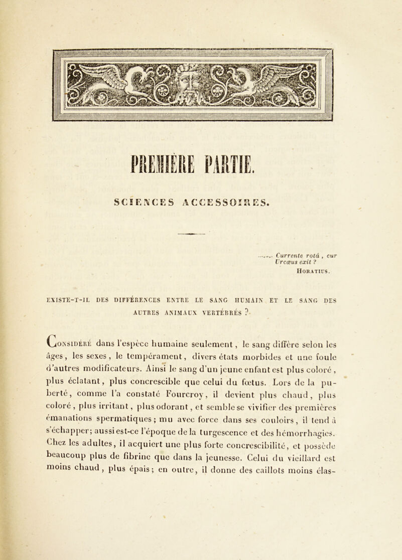 SCIEi\CES ACEESSOÎ31E5. Currente rotà , cur L'rcœus exit ? Horatii's. EXISTE-T-IL DES DIFFERENCES ENTRE LE SANG HUMAIN ET LE SANG DES AUTRES ANIMAUX VERTÉBRÉS ?• Il- f- (considéré dans respècc humaine seulement, le sang difl’ère selon les âges, les sexes, le tempérament, divers états morbides et une foule d’autres modificateurs. Ainsi le sang d’un jeune enfiint est plus coloré, plus éclatant, plus concrescible que celui du fœtus. Lors de la pu- berté, comme la constaté Fourcroy, il devient plus chaud, plus coloré, plus irritant, jiliis odorant, et semble se vivifier des premières émanations spermatiques; mu avec force dans scs couloirs, il tend à s échapper; aussi est-ce l’époque de la turgescence et des hémorrhagies. Lhez les adultes, il acquiert une plus forte concrescibilité, et possède beaucoup plus de fibrine que dans la jeunesse. Celui du vieillard est moins chaud, plus épais; en oulre, il donne des caillots moins élas-