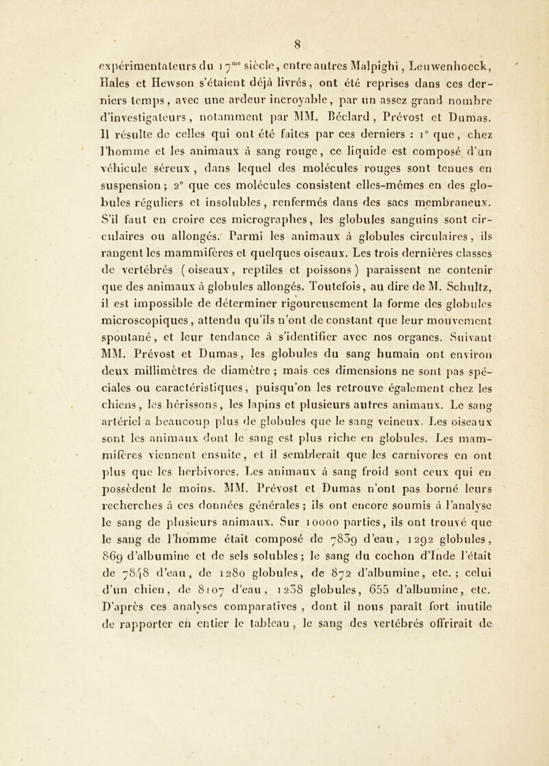 expérimenlaleurs du i 7“® siècle, entre autres Malpighi, Leiiwenliocck, lîales et Hewson s’étaient déjà livrés, ont été reprises dans ces der- niers temps, avec une ardeur incroyable, par un assez grand nombre d’investigateurs, notamment |)ar i\lM. Béclard , Prévost et Dumas. Il résulte de celles qui ont été faites par ces derniers : T que, chez l’homme et les animaux à sang rouge, ce liquide est composé d’an véhicule séreux , dans lequel des molécules rouges sont tenues en suspension; 2° que ces molécules consistent elles-mêmes en des glo- bules réguliers et insolubles, renfermés dans des sacs membraneux. S’il faut en croire ces micrographes, les globules sanguins sont cir- culaires ou allongés. Parmi les animaux à globules circulaires, ils rangent les mammifères et quelques oiseaux. Les trois dernières classes de vertébrés (oiseaux, reptiles et poissons) paraissent ne contenir que des animaux à globules allongés. Toutefois, au dire de M. Schultz, il est impossible de déterminer rigoureusement la forme des globules microscopiques, attendu qu’ils n’ont de constant que leur mouvement spontané, et leur tendance à s’identifier avec nos organes. Suivant MM. Prévost et Dumas, les globules du sang humain ont environ deux millimètres de diamètre ; mais ces dimensions ne sont pas spé- ciales ou caractéristiques, puisqu’on les retrouve également chez les chiens, les hérissons, les lapins et plusieurs autres animaux. Le sang artériel a beaucoup plus de globules que le sang veineux. Les oiseaux sont les animaux dont le sang est plus riche en globules. Les mam- milcrcs viennent ensuite, et il semblerait que les carnivores en ont plus que les herbivores. Les animaux à sang froid sont ceux qui en possèdent le moins. MM. Prévost et Dumas n’ont pas borné leurs recherches à ces données générales; ils ont encore soumis à l’analyse le sang de plusieurs animaux. Sur 10000 parties, ils ont trouvé que le sang de l’homme était composé de 7859 d’eau, 1292 globules, 869 d’albumine et de sels solubles; le sang du cochon d’Inde l’était de 7848 d’eau, de 1280 globules, de 872 d’albumine, etc.; celui d’un chien, de 8107 d eau , 1208 globules, 655 d’albumine, etc. D’après ces analyses comparatives , dont il nous paraît fort inutile de rapporter eh entier le tableau , le sang des vertébrés offrirait de