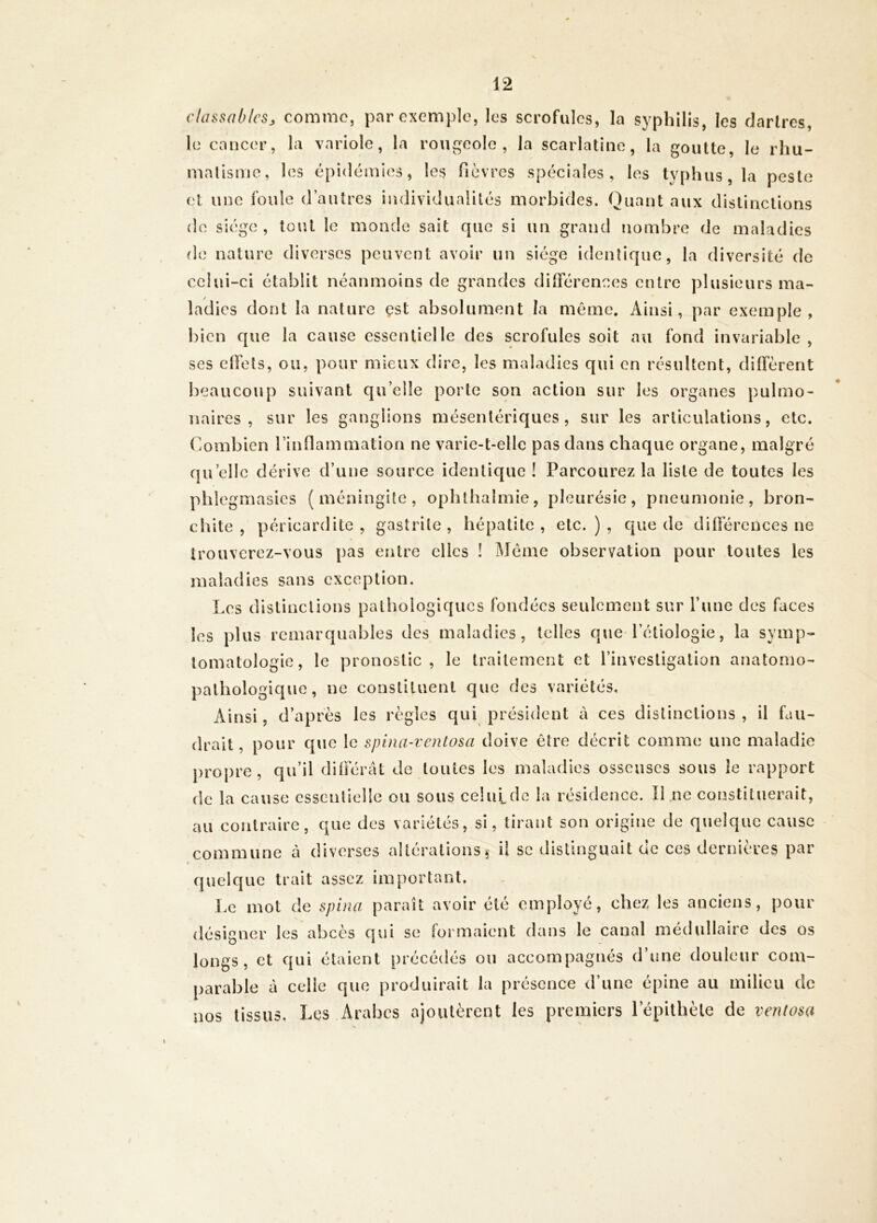 clüssablcsj comme, par exemple, les scrofules, la syphilis, les dartres, le cancer, la variole, la rougeole, la scarlatine, la goutte, le rhu- malisme, les épidémies, les fièvres spéciales, les typhus, la peste et une foule d’antres individualités morbides. Quant aux distinctions (le siège, tout le monde sait que si un grand nombre de maladies de nature diverses peuvent avoir un siège identique, la diversité de celui-ci établit néanmoins de grandes dilférenees entre plusieurs ma- ladies dont la nature çst absolument la même. Ainsi, par exemple, bien que la cause essentielle des scrofules soit au fond invariable , ses clTets, ou, pour mieux dire, les maladies qui en résultent, diffèrent beaucoup suivant qu’elle porte son action sur les organes pulmo- naires , sur les ganglions mésentériques, sur les articulations, etc. Combien rinOammation ne varie-t-elle pas dans chaque organe, malgré qu’elle dérive d’une source identique ! Parcourez la liste de toutes les phlegmasies (méningite, ophlhalmie, pleurésie, pneumonie, bron- chite, péricardite, gastrite, hépatite, etc.), que de différences ne trouverez-vous pas entre elles ! Meme observation pour toutes les maladies sans exception. Les distinctions pathologiques fondées seulement sur l’une des faces les plus remarquables des maladies, telles que l’étiologie, la symp- tomatologie, le pronostic, le traitement et l’investigation anatomo- pathologique, ne constituent que des variétés. Ainsi, d’après les règles qui président à ces distinctions , il fau- drait, pour que le spina-ventosa doive être décrit comme une maladie propre, qu’il différât de toutes les maladies osseuses sous le rapport de la cause essentielle ou sous celulde la résidence. Il .ne constituerait, au contraire, que des variétés, si, tirant son origine de quelque cause commune à diverses altérations, il se distinguait de ces dernières par 0 quelque trait assez important. Le mot de spina, paraît avoir été employé, chez les anciens, pour désigner les abcès qui se formaient dans le canal médullaire des os longs, et qui étaient précédés ou accompagnés d’une douleur com- parable à celle que produirait la présence d’une épine au milieu de nos tissus. Les Arabes ajoutèrent les premiers l’épithète de ventosa