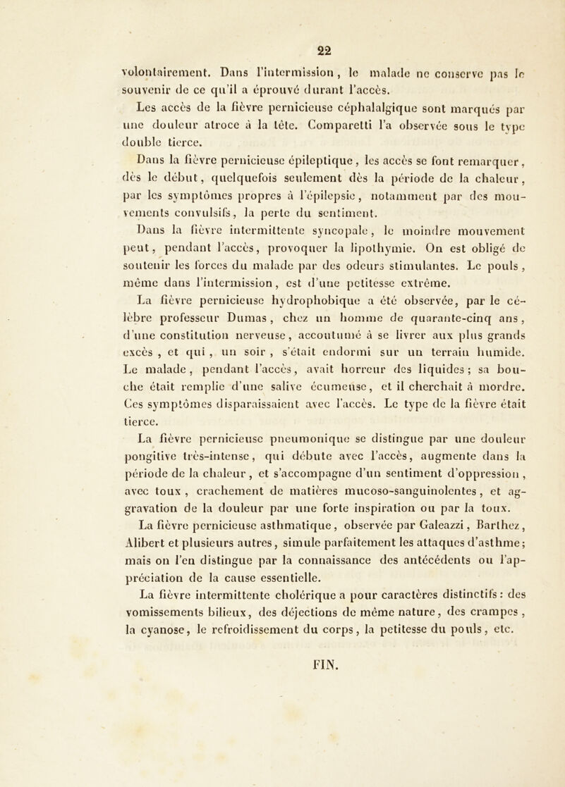 VülontairemeiU. Dans rintormission , le malade ne conserve pas le souvenir de ce cpi’il a éprouvé durant l’accès. Les accès de la fièvre pernicieuse céphalalgique sont marqués par une douleur atroce à la tête. Comparetti l’a observée sous le type double tierce. Dans la fièvre pernicieuse épileptique, les accès se font remarquer, dès le début, quelquefois seulement dès la période de la chaleur, par les symptômes propres à répilepsie, notamment par des mou- vements convulsifs, la perte du sentiment. Dans la fièvre intermittente syncopale, le moindre mouvement peut, pendant l’accès, provoquer la lipothymie. On est obligé de soutenir les forces du malade par des odeurs stimulantes. Le pouls , meme dans l’intermission, est d’une petitesse extrême. La fièvre pernicieuse hydrophobique a été observée, par le cé- lèbre professeur Dumas , chez un homme de quarante-cinq ans, d’une constitution nerveuse, accoutumé à se livrer aux plus grands excès , et qui , un soir , s’était endormi sur un terrain humide. Le malade, pendant l’accès, avait horreur des liquides; sa bou- che était remplie d’une salive écumeusc, et il cherchait à mordre. Ces symptômes disparaissaient avec l’accès. Le type de la fièvre était tierce. La fièvre pernicieuse pneumonique se distingue par une douleur pongitive très-intense, qui débute avec l’accès, augmente dans la période de la chaleur, et s’accompagne d’un sentiment d’oppression , avec toux, crachement de matières mucoso-sanguinolentes , et ag- gravation de la douleur par une forte inspiration ou par la toux. La fièvre pernicieuse asthmatique , observée par Galeazzi, Barthez , Alibert et plusieurs autres, simule parfaitement les attaques d’asthme; mais on l’en distingue par la connaissance des antécédents ou l’ap- préciation de la cause essentielle. La fièvre intermittente cholérique a pour caractères distinctifs: des vomissements bilieux, des déjections de même nature, des crampes , la cyanose, le refroidissement du corps, la petitesse du pouls, etc. FIN.