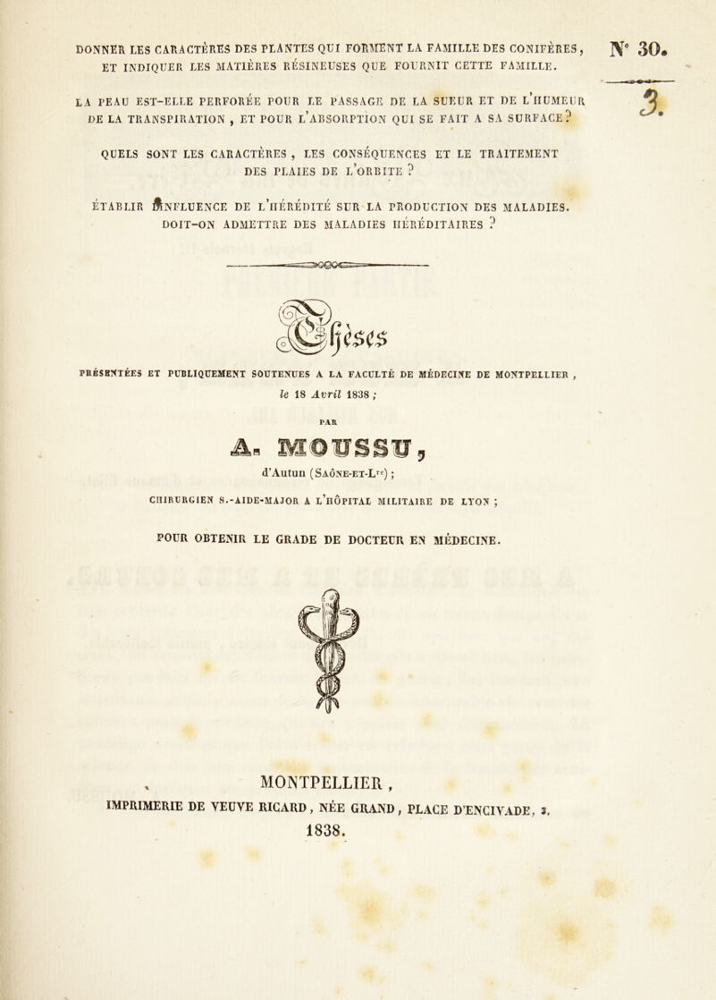 DONNER LES CARACTÈRES DES PLANTES QUI FORMENT LA FAMILLE DES CONIFÈRES , JV** 30# ET INDIQUER LES xMATlÈRES RESINEUSES QUE FOURNIT CETTE FAMILLE. LA PEAU EST-ELLE PERFOREE POUR LE PASSAGE DE LA SUEUR ET DE l’iIÜMEUR DE LA TRANSPIRATION , ET POUR l’aRSORPTION QUI SE FAIT A SA SURFACE? QUELS SONT LES CARACTÈRES , LES CONSÉQUENCES ET LE TRAITEMENT DES PLAIES DE l’oRBITE ? ÉTABLIR Influence de l’hérédité sur la production des maladies. DOIT-ON admettre DES MALADIES HÉRÉDITAIRES ? PRÉSB!<TÉES ET PUBLIQUEMENT SOUTENUES A LA FACULTÉ DE MÉDECINE DE MONTPELLIER , le 18 Avril 1838 ; PAR As MOUSS’g, d’Autun (Saône-et-L*^Q ; CHIRURGIEN S.-AIDE-MAJOR A l’iiÔPITAL MILITAIRE DE LYON ; POUR OBTENIR LE GRADE DE DOCTEUR EN MÉDECINE. MONTPELLIER , IMPRIMERIE DE YEÜVE RICARD, NÉE GRAND, PLACE D’ENCIVADE, J. 1838.