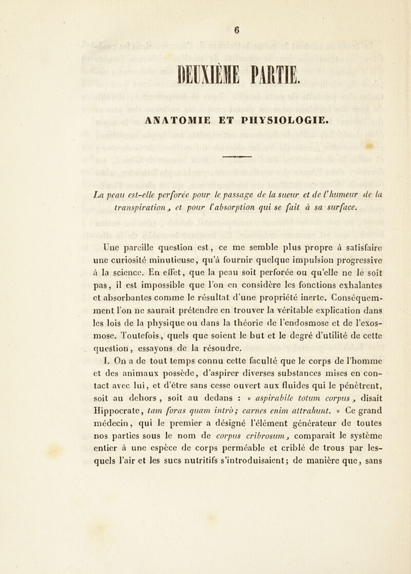 AlVATOMIE ET PHYSIOLOGIE. La peau est-elle pet'forée pour le passage de la sueur et de Lhumeur de la transpiration j et pour éabsorption cjui se fait à sa surface. Une pareille question est, ce me semble plus propre à satisfaire une curiosité minutieuse, qu’c\ fournir quelque impulsion progressive à la science. En effet, que la peau soit perforée ou quelle ne Je soit pas, il est impossible que l’on en considère les fonctions exhalantes et absorbantes comme le résultat d’une propriété inerte. Conséquem- ment l’on ne saurait prétendre en trouver la véritable explication dans les lois de la physique ou dans la théorie de l’endosmose et de l’exos- mose. Toutefois, quels que soient le but et le degré d’utilité de celte question, essayons de la résoudre. I. On a de tout temps connu cette faculté que le corps de rhomme et des animaux possède, d’aspirer diverses substances mises en con- tact avec lui, et d’être sans cesse ouvert aux fluides qui le pénètrent, soit au dehors , soit au dedans : « aspirabile totum corpus ^ disait Hippocrate, tam foras ejuam intrb; carnes enim attraliunt. » Ce grand médecin, qui le premier a désigné l’élément générateur de toutes nos parties sous le nom de corpus cribrosum^ comparait le système entier à une espèce de corps perméable et criblé de trous par les- quels l’air et les sucs nutritifs s’introduisaient; de manière que, sans