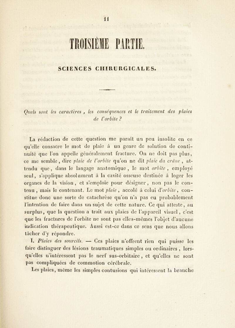1 SCIEIVCES CIIIllERGICALES. Quels sont les caractères ^ les conséquences et le traitement des plaies de Corbite ? La rédaction de cette question me paraît un peu insolite en ce qu’elle consacre le mot de plaie à un genre de solution de conti- nuité que l’on appelle généralement fracture. On ne doit pas plus, ce me semble , dire plaie de l’orbite qu’on ne dit plaie du crâne , at- tendu que, dans le langage anatomique, le mot orbite, employé seul, s’applique absolument à la cavité osseuse destinée à loger les organes de la vision, et s’emploie pour désigner, non pas le con- tenu , mais le contenant. Le mot plaie , accolé à celui à'orbite, con- stitue donc une sorte de cataebrèse qu’on n’a pas eu probablement l’intention de faire dans un sujet de cette nature. Ce qui atteste, au surplus, que la question a trait aux plaies de l’appareil visuel, c’est que les fractures de l’orbite ne sont pas elles-mêmes l’objet d’aucune indication thérapeutique. Aussi est-ce dans ce sens que nous allons lâcher d’y répondre. I. Plaies des sourcils, — Ces plaies n’olTrent rien qui puisse les faire distinguer des lésions traumatiques simples ou ordinaires , lors- qu’elles n’intéressent pas le nerf sus-orbitaire , et qu’elles ne sont pas compliquées de commotion cérébrale. Les plaies, meme les simples contusions qui intéressent la branche