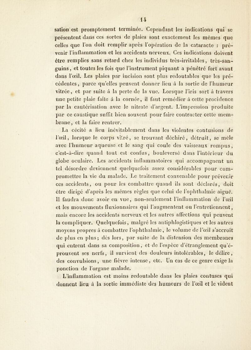 salion'est promptement terminée. Cependant les indications qui se présentent dans ces sortes de plaies sont exactement les memes que celles que l’on doit remplir après l’opération de la cataracte : pré- venir l’inflammation et les accidents nerveux. Ces indications doivent être remplies sans retard chez les individus très-irritables, très-san- guins , et toutes les fois que l’instrument piquant a pénétré fort avant dans l’œil. Les plaies par incision sont plus redoutables que les pré- cédentes, parce qu’elles peuvent donner lieu à la sortie de l’humeur vitrée, et par suite à la perle de la vue. Lorsque l’iris sort à travers une petite plaie faite à la cornée, il faut remédier à cette procidence par la cautérisation avec le nitrate d’argent. L’impression produite par ce caustique suffit bien souvent pour faire contracter celle mem- brane, et la faire rentrer. La cécité a lieu inévitablement dans les violentes contusions de l’œil, lorsque le corps vKré, se trouvant déchiré, détruit, se mêle avec l’humeur aqueuse et le sang qui coule des vaisseaux rompus, c’est-à-dire quand tout est confus, bouleversé dans l’intérieur du globe oculaire. Les accidents inflammatoires qui accompagnent un tel désordre deviennent quelquefois assez considérables pour com- promettre la vie du malade. Le traitement convenable pour prévenir CCS accidents, ou pour les combattre quand ils sont déclarés, doit être dirigé d’après les mêmes règles que celui de l’ophthalmie aigue. Il faudra donc avoir en vue, non-seulement l’inflammation de l’œil et les mouvements fluxionnaires qui l’augmentent ou l’entretiennent, mais encore les accidents nerveux et les autres affections qui peuvent la compliquer. Quelquefois, malgré les antiphlogistiques et les autres moyens propres à combattre l’ophthalmie, le volume de l’œil s’accroît de plus en plus; dès lors, par suite de la distension des membranes qui entrent dans sa composition, et de l’espèce d’étranglement qu’é- prouvent ses nerfs, il survient des douleurs intolérables, le délire, des convulsions, une fièvre intense, etc. Un cas de ce genre exige la ponction de l’organe malade. L’inflammation est moins redoutable dans les plaies contuses qui donnent lieu à la sortie immédiate des humeurs de l’œü et le vident