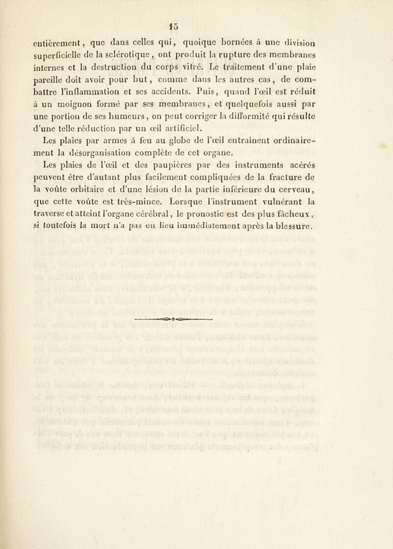 enlièrement, que dans celles qui, quoique bornées à une division superficielle de la sclérotique , ont produit la rupture des membranes internes et la destruction du corps vitré. Le traitement d’une plaie pareille doit avoir pour but, comme dans les autres cas, de com- battre l’inflammation et ses accidents. Puis, quand l’œil est réduit à un moignon formé par ses membranes, et quelquefois aussi par une portion de ses humeurs, on peut corriger la difformité qui résulte d’une telle réduction par un œil artificiel. Les plaies par armes à feu au globe de l’œii entraînent ordinaire- ment la désorganisation complète de cet organe. Les plaies de l’œil et des paupières par des instruments acérés peuvent être d’autant plus facilement compliquées de la fracture de la voûte orbitaire et d’une lésion de la partie inférieure du cerveau, que celte voûte est très-mince. Lorsque l’instrument vulnérant la traverse et atteint l’organe cérébral, le pronostic est des plus fâcheux, si toutefois la mort n’a pas eu lieu iminédiatement après la blessure.