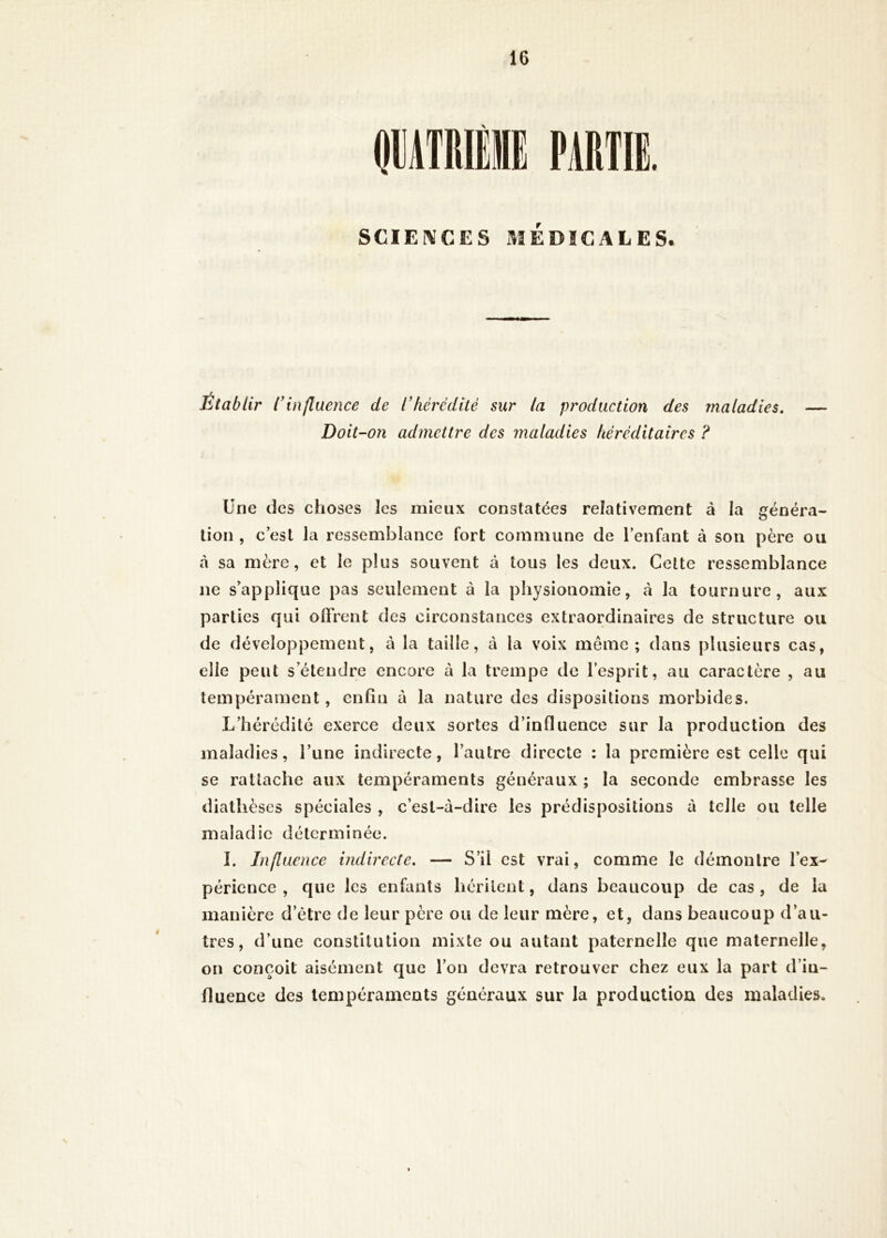 SCIENCES MEDICALES. Etablir l'influence de l'hèrcditè sur la production des maladies. Doit-on admettre des maladies héréditaires ? Une (les choses les mieux constatées relativement à la généra- tion , c’est la ressemblance fort commune de l’enfant à son père ou cà sa mère, et le plus souvent à tous les deux. Celte ressemblance ne s’applique pas seulement à la physionomie, à la tournure, aux parties qui offrent des circonstances extraordinaires de structure ou de développement, à la taille, à la voix même ; dans plusieurs cas, elle peut s’étendre encore à la trempe de l’esprit, au caractère , au tempérament, enfin à la nature des dispositions morbides. L’hérédité exerce deux sortes d’influence sur la production des maladies, l’une indirecte, l’autre directe : la première est celle qui se rattache aux tempéraments généraux ; la seconde embrasse les diathèses spéciales , c’est-à-dire les prédispositions à telle ou telle maladie déterminée. I. Influence indirecte, — S’il est vrai, comme le démontre l’ex- périence , que les enfants héritent, dans beaucoup de cas , de la manière d’être de leur père ou de leur mère, et, dans beaucoup d’au- tres , d’une constitution mixte ou autant paternelle que maternelle, on conçoit aisément que l’on devra retrouver chez eux la part d’in- fluence des tempéraments généraux sur la production des maladies.