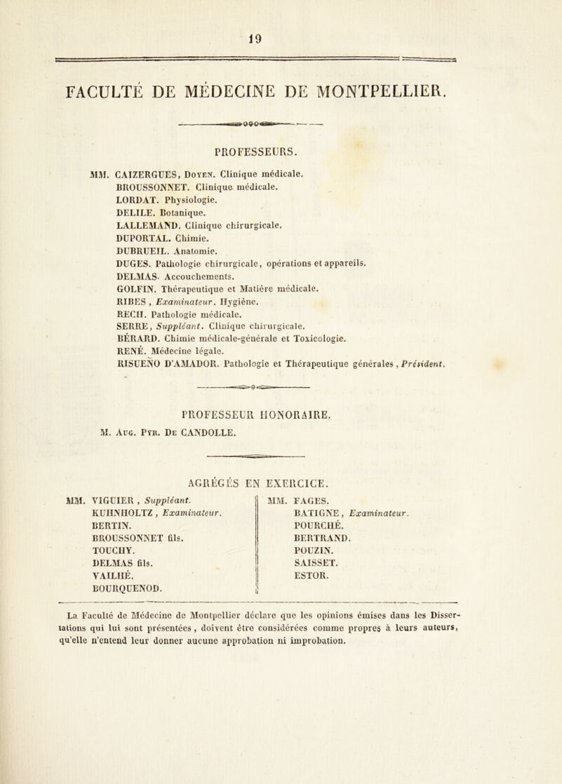 FACULTÉ DE MÉDECINE DE MONTPELLIER PROFESSEURS. MM. CAIZERGÜES, Doyen. Clinique médicale. BROUSSONNET. Cliniquo médicale. LORDAT. Physiologie. DELIEE. Botanique. LALLEMAND. Clinique chirurgicale. DÜPORTAL. Chimie. DUBRUEIL. Anatomie. DÜGES. Pathologie chirurgicale, opérations et appareils. DELMAS. Accouchements. GOLFIN. Thérapeutique et Matière médicale. RIBES , Examinateur. Hygiène. REÇU. Pathologie médicale. SERRE, Suppléant. Clinique chirurgicale. BÉRARD. Chimie médicale-générale et Toxicologie. RENÉ. Médecine légale. RISÜENO D’AMADÜR. Pathologie et Thérapeutique générales, Président. PROFESSEUR IlONORzURE. M. Aug. Pyii. De CANDOLLE. MM. VlGüIER , Suppléant. KUIINIIOLTZ , Examinateur. BERUN. BROUSSONNET fils. TOUCIIY. DELMAS fils. VAILIIÉ. BOURQUENOD. MM. FAGES. BATIGNE, Examinateur. POURCllÉ. BERTRAND. POUZIN. SAISSET. ESTOR. La Faculté de Médecine de Montpellier déclare que les opinions émises dans les Disser- tations qui lui sont présentées , doivent être considérées comme propres à leurs auteurs, qu’elle n’eatead leur donner aucune approbation ni improbation.