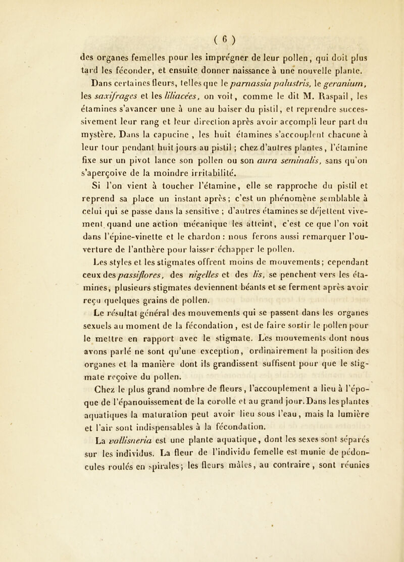 des organes femelles pour les imprégner de leur pollen, qui doit plus tard les féconder, et ensuite donner naissance à une nouvelle plante. Dans certaines fleurs, telles que le parnassia palustris, \e géranium, les saxifrages et \es liliacées, on voit, comme le dit M. Pxaspail, les étamines s’avancer une à une au baiser du pistil, et reprendre succes- sivement leur rang et leur direction apres avoir accompli leur part du mystère. Dans la capucine , les huit étamines s’accouplent chacune a leur tour pendant huit jours au pistil ; chez d’autres plantes, l’étamine fixe sur un pivot lance son pollen ou son aura serninalis, sans (ju’ori s’aperçoive de la moindre irritabilité. Si l’on vient à toucher l’étamine, elle se rapproche du pistil et reprend sa place un instant après; c’est un phénomène semblable à celui (jui se passe dans la sensitive ; d’autres étamines se déjettent vive- ment quand une action mécanique les atteint, c’est ce que l’on voit dans l’épine-vinette cl le chardon : nous ferons aussi remarquer l’ou- verture de l’anthère pour laisser'échapper le pollen. J^es styles et les stigmates offrent moins de mouvements; cependant passijlores, des nigelles et des lis, se penchent vers les éta- mines, plusieurs stigmates deviennent béants et se ferment après avoir reçu quelques grains de pollen. Le résultat général des mouvements qui se passent dans les organes sexuels au moment de la fécondation , est de faire sontii' le pollen pour le mettre en rapport avec le stigmate. Les mouvements dont nous avons parlé ne sont qu’une exception, ordinairement la position des organes et la manière dont ils grandissent suffisent pour que le stig- mate reçoive du pollen. Chez le plus grand nombre de fleurs, l’accouplement a lieu à l’épo- que de l’épanouissement de la corolle et au grand jour. Dans les plantes aquatiques la maturation peut avoir lieu sous l’eau, mais la lumière et l’air sont indispensables a la fécondation. La vüllisneria est une plante aquatique, dont les sexes sont séparés sur les individus. La fleur de l’individu femelle est munie de pédon- cules roulés en spirales; les fleurs mâles, au contraire, sont réunies