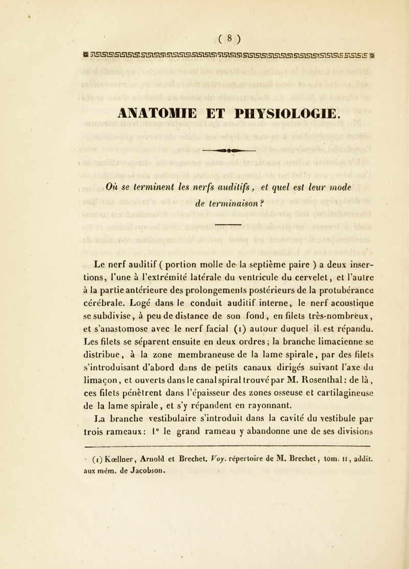 fi H1515T5!515151S51515I5^ 5151513515151515151515151515151515151515151515U5151S1S 351515 S AIXATOMIE ET PHYSIOLOGIE. \ Où se terminent les nerfs auditifs, et quel est leur mode de terminaison? Le nerf auJitif ( portion molle de la septième paire ) a deux inser- tions, l’une à l’extrémité latérale du ventricule du cervelet, et l’autre à la partie antérieure des prolongements postérieurs de la protubérance cérébrale. Logé dans le conduit auditif interne, le nerf acoustique se subdivise, à peu de distance de son fond, en filets très-nombreux, et s’anastomose avec le nerf facial (i) autour duquel ibest répandu. Les filets se séparent ensuite en deux ordres; la branche limacienne se distribue, à la zone membraneuse de la lame spirale, par des filets s’introduisant d’abord dijns de petits canaux dirigés suivant l’axe du limaçon, et ouverts dans le canal spiral trouvé par M. Rosenthal ; de là, ces filets pénètrent dans l’épaisseur des zones osseuse et cartilagineuse de la lame spirale, et s’y répandent en rayonnant. La branche vestibulaire s’introduit dans la cavité du vestibule par trois rameaux: 1® le grand rameau y abandonne une de ses divisions * (i)Kœllner, Arnold et Brechet, Voy. réperloire de M. Brechet, tora. ii, addit. aux mém. de JacoLson. '