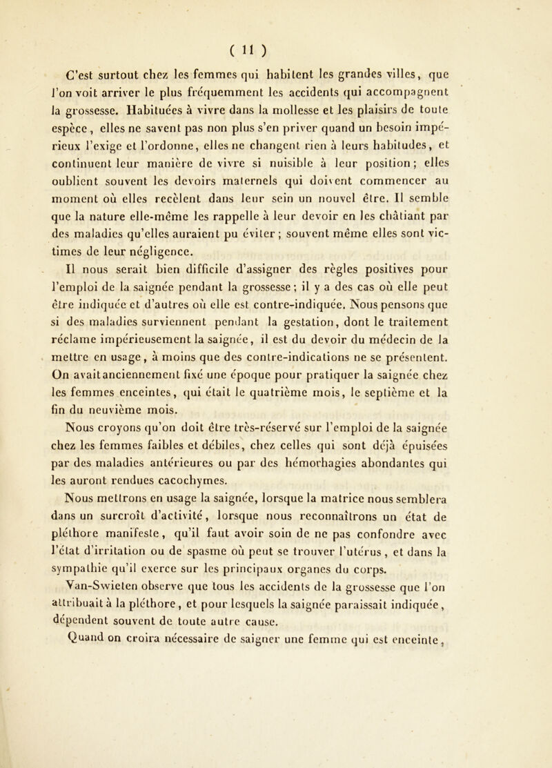 C’est surtout chez les femmes qui habitent les grandes 'villes, que J’on voit arriver le plus fréquemment les accidents qui accompagnent la grossesse. Habituées à vivre dans la mollesse et les plaisirs de toute espèce , elles ne savent pas non plus s’en priver quand un besoin impé- rieux l’exige et l’ordonne, elles ne changent rien à leurs habitudes, et continuent leur manière de vivre si nuisible à leur position ; elles oublient souvent les devoirs maternels qui doivent commencer au moment où elles recèlent dans leur sein un nouvel être. Il semble que la nature elle-même les rappelle à leur devoir en les châtiant par des maladies qu’elles auraient pu éviter ; souvent même elles sont vic- times de leur négligence. Il nous serait bien difficile d’assigner des règles positives pour l’emploi de la saignée pendant la grossesse; il y a des cas où elle peut * être indiquée et d’autres où elle est contre-indiquée. Nous pensons que si des maladies surviennent pendant la gestation, dont le traitement réclame impérieusement la saignée, il est du devoir du médecin de la mettre en usage, à moins que des contre-indications ne se présentent. On avaitanciennement fixé une époque pour pratiquer la saignée chez les femmes,enceintes, qui était le quatrième mois, le septième et la fin du neuvième mois. Nous croyons qu’on doit être très-réservé sur l’emploi de la saignée chez les femmes faibles et débiles, chez celles qui sont déjà épuisées par des maladies antérieures ou par des hémorhagies abondantes qui les auront rendues cacochymes. Nous mettrons en usage la saignée, lorsque la matrice nous semblera dans un surcroît d’activité, lorsque nous reconnaîtrons un état de pléthore manifeste, qu’il faut avoir soin de ne pas confondre avec l’état d’irritation ou de’spasme où peut se trouver l’utérus , et dans la sympathie qu’il exerce sur les principaux organes du corps. Van-Swieten observe que tous les accidents de la grossesse que l’on attribuait à la pléthore, et pour lesquels la saignée paraissait indiquée , dépendent souvent de toute autre cause. Quand on croira nécessaire de saigner une femme qui est enceinte,