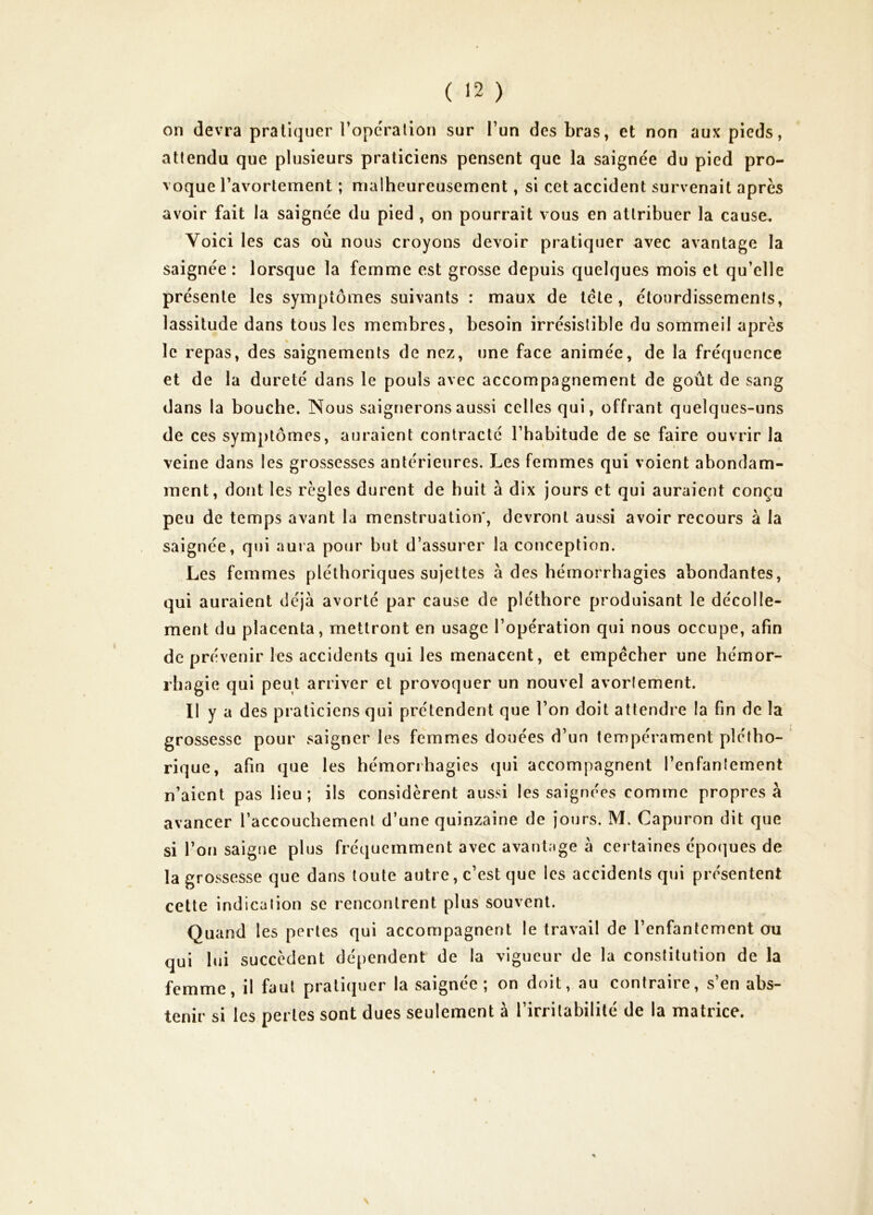 on devra pratiquer l’opcralion sur l’un des bras, et non aux pieds, attendu que plusieurs praticiens pensent que la saignée du pied pro- voque l’avortement ; malheureusement, si cet accident survenait après avoir fait la saignée du pied , on pourrait vous en attribuer la cause. Voici les cas où nous croyons devoir pratiquer avec avantage la saignée : lorsque la femme est grosse depuis quelques mois et qu’elle présente les symptômes suivants : maux de tête, étourdissements, lassitude dans tous les membres, besoin irrésistible du sommeil après « le repas, des saignements de nez, une face animée, de la fréquence et de la dureté dans le pouls avec accompagnement de goût de sang dans la bouche. Nous saignerons aussi celles qui, offrant quelques-uns de ces symptômes, auraient contracté l’habitude de se faire ouvrir la veine dans les grossesses antérieures. Les femmes qui voient abondam- ment, dont les règles durent de huit à dix jours et qui auraient conçu peu de temps avant la menstruation*, devront aussi avoir recours à la saignée, qui auia pour but d’assurer la conception. Les femmes pléthoriques sujettes à des hémorrhagies abondantes, qui auraient déjà avorté par cause de pléthore produisant le décolle- ment du placenta, mettront en usage l’opération qui nous occupe, afin de prévenir les accidents qui les menacent, et empêcher une hémor- rhagie qui peut arriver et provoquer un nouvel avorlement. Il y a des praticiens qui prétendent que l’on doit attendre la fin de la grossesse pour saigner les femmes douées d’un tempérament plétho- rique, afin que les hémorrhagies qui accompagnent l’enfantement n’aient pas lieu; ils considèrent aussi les saignées comme propres à avancer l’accouchement d’une quinzaine de jours. M. Capuron dit que si l’on saigne plus fréquemment avec avantage à certaines époques de la grossesse que dans toute autre, c’est que les accidents qui présentent cette indication se rencontrent plus souvent. Quand les pertes qui accompagnent le travail de l’enfantement ou qui lui succèdent dépendent de la vigueur de la constitution de la femme, il faut pratiquer la saignée; on doit, au contraire, s’en abs- tenir si les pertes sont dues seulement à l’irritabilité de la matrice.