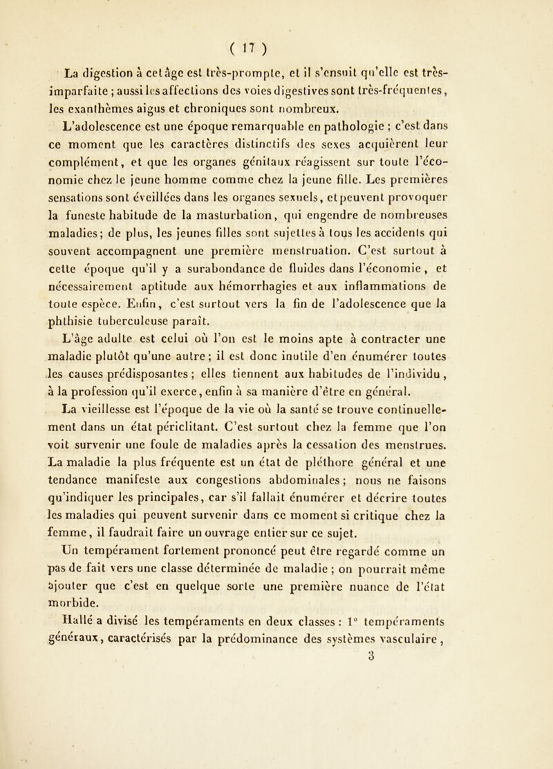 La digestion à cet âge est tres-promplc, et il s’ensuit qn’ellc est tres- imparfaite ; aussi les affections des voies digestives sont Irès-frc'quenles, les exanthèmes aigus et chroniques sont nombreux. L’adolescence est une époque remarquable en pathologie ; c’est dans ce moment que les caractères distinctifs des sexes accjuièrent leur complément, et que les organes génitaux réagissent sur toute l’éco- nomie chez le jeune homme comme chez la jeune fille. Les premières sensations sont éveillées dans les organes sexuels, et peuvent provoquer la funeste habitude de la masturbation, qui engendre de nombreuses maladies; de plus, les jeunes filles sont sujettes à tous les accidents qui souvent accompagnent une première menstruation. C’est surtout à cette époque qu’il y a surabondance de fluides dans l’économie , et nécessairement aptitude aux hémorrhagies et aux inflammations de toute espèce. Enfin, c’est surtout vers la fin de l’adolescence que la phthisie tuberculeuse paraît. L’âge adulte est celui où l’on est le moins apte à contracter une maladie plutôt qu’une autre; il est donc inutile d’en énumérer toutes des causes prédisposantes ; elles tiennent aux habitudes de l’individu, à la profession qu’il exerce, enfin â sa manière d’étre en général. La vieillesse est l’époque de la vie où la santé se trouve continuelle- ment dans un état périclitant. C’est surtout chez la femme que l’on voit survenir une foule de maladies après la cessation des menstrues. La maladie la plus fréquente est un état de pléthore général et une tendance manifeste aux congestions abdominales ; nous ne faisons qu’indiquer les principales, car s’il fallait énumérer et décrire toutes les maladies qui peuvent survenir dans ce moment si critique chez la femme, il faudrait faire un ouvrage entier sur ce sujet. Un tempérament fortement prononcé peut être regardé comme un pas de fait vers une classe déterminée de maladie ; on pourrait même ajouter que c’est en quelque sorte une première nuance de l’état morbide. Hallé a divisé les tempéraments en deux classes : 1® tempéraments généraux, caractérisés par la prédominance des systèmes vasculaire, 3