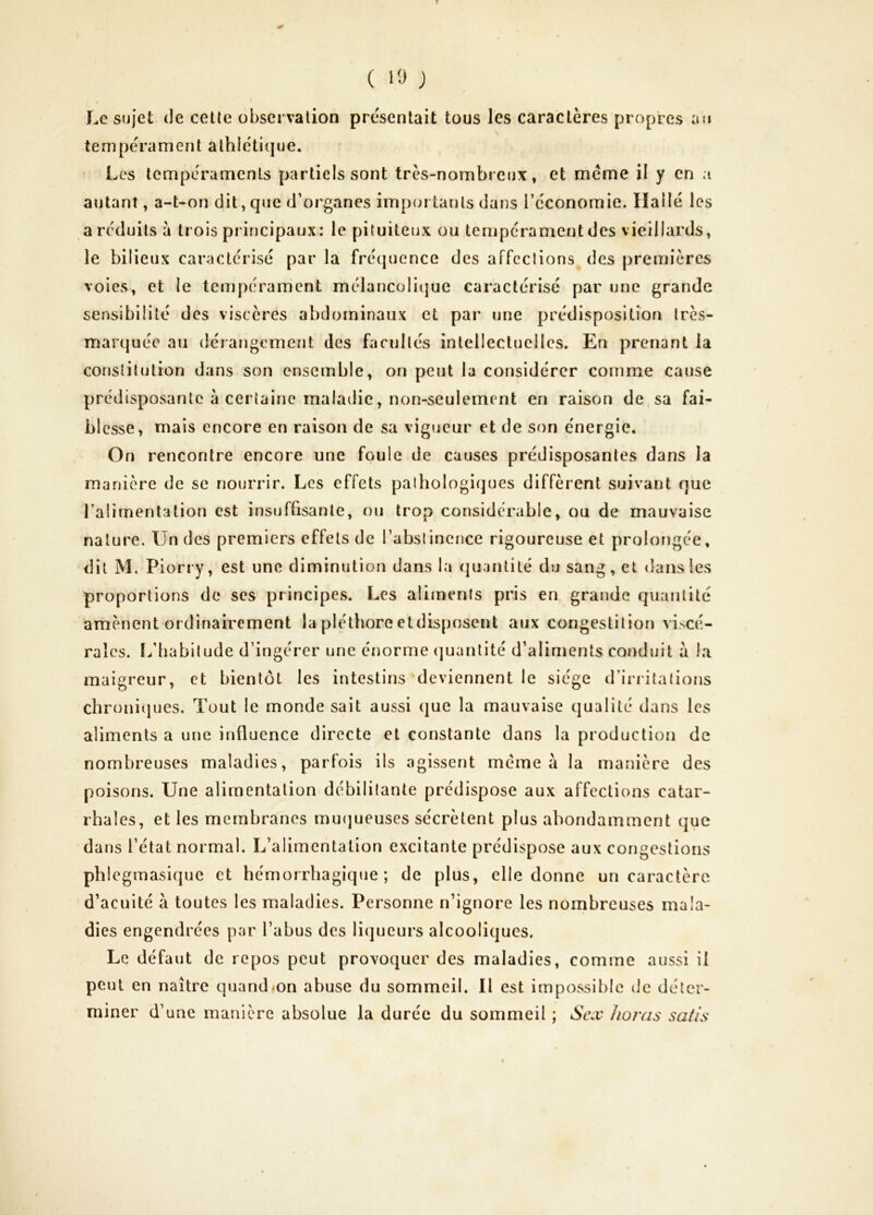 ni Le sujet de cette observation présentait tous les caractères propres : tempérament athlétique* Les tempéraments partiels sont très-nombreux, et meme il y en a autant, a-t-on dit, que d’organes importants dans l’économie. liallé les a réduits à trois principaux: le pituiteux ou tempérament des vieillards, le bilieux caractérisé par la frécpience des affections des premières voies, et le tempérament mélancolitjuc caractérisé par une grande sensibilité des viscères abdominaux et par une prédisposition très- marquée au dérangement des facultés intellectuelles. En prenant la constitution dans son ensemble, on peut la considérer comme cause prédisposante à certaine maladie, non-seulement en raison de sa fai- blesse, mais encore en raison de sa vigueur et de son énergie. On rencontre encore une foule de causes prédisposantes dans la manière de se nourrir. Les effets pathologiques diffèrent suivant que l’alimentation est insuffisante, on trop considérable, ou de mauvaise nature. Un des premiers effets de l’abstinence rigoureuse et prolongée, dit M. Piorry, est une diminution dans la quantité du sang, et dans les proportions de ses principes. Les aliments pris en grande quantité amènent ordinairement la pléthore et disposent aux congestition viscé- rales. L’habitude d’ingérer une énorme (juanlitc d’aliments conduit à la maigreur, et bientôt les intestins deviennent le siège d’irritations chronitjucs. Tout le monde sait aussi (]ue la mauvaise qualité dans les aliments a une influence directe et constante dans la production de nombreuses maladies, parfois ils agissent meme à la manière des poisons. Une alimentation débilitante prédispose aux affections catar- rhales, et les membranes minjueuses sécrètent plus abondamment que dans l’état normal. L’alimentation excitante prédispose aux congestions phlegmasique et hémorrhagique; de plus, elle donne un caractère d’acuité à toutes les maladies. Personne n’ignore les nombreuses mala- dies engendrées par l’abus des liqueurs alcooliques. Le défaut de repos peut provoquer des maladies, comme aussi il peut en naître quandlOn abuse du sommeil. Il est impossible de déter- miner d’une manière absolue la durée du sommeil ; Sciv hoj'as satis