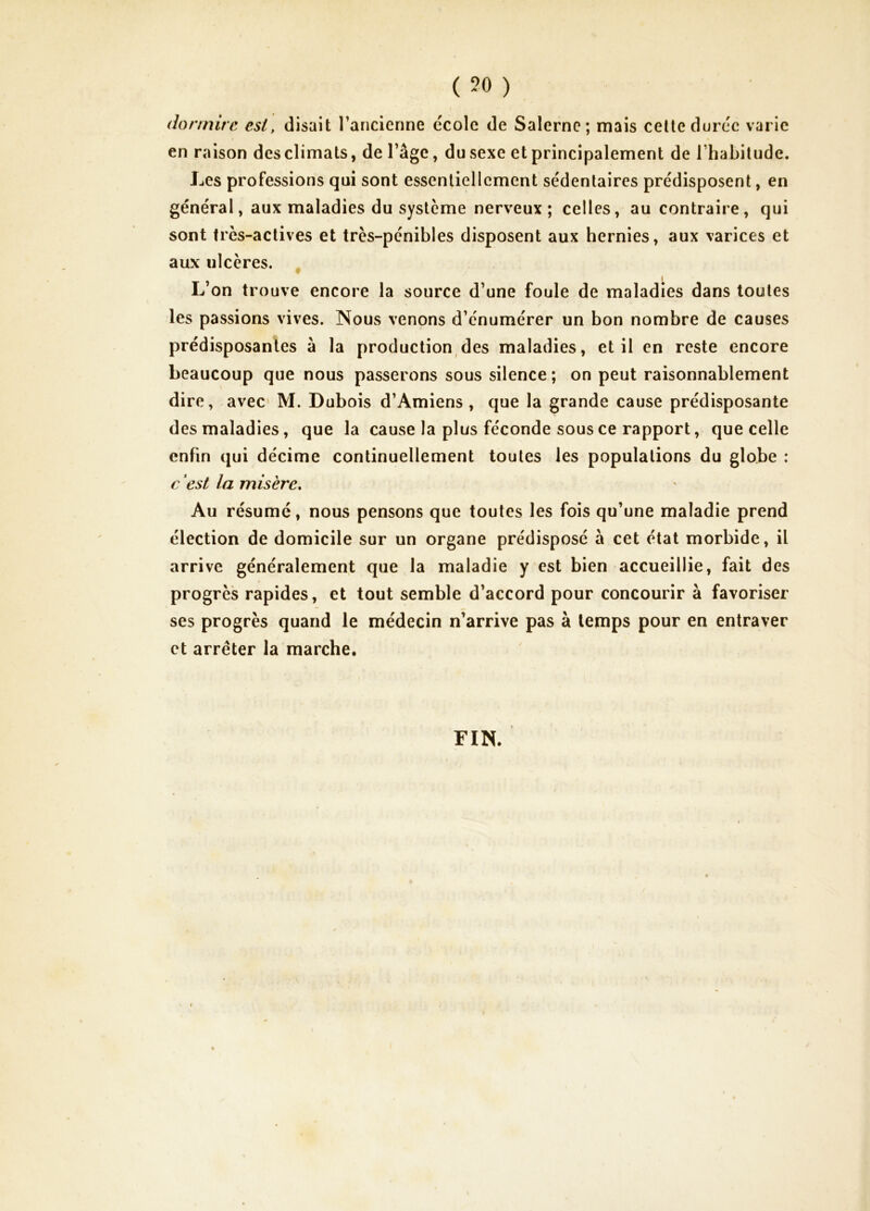 ( 50 ) en raison des climats, de l’âge, du sexe et principalement de l’habitude. Les professions qui sont essentiellement sédentaires prédisposent, en général, aux maladies du système nerveux; celles, au contraire, qui sont très-actives et très-pénibles disposent aux hernies, aux varices et aux ulcères. , L on trouve encore la source d’une foule de maladies dans toutes les passions vives. Nous venons d’énumérer un bon nombre de causes prédisposantes à la production des maladies, et il en reste encore beaucoup que nous passerons sous silence ; on peut raisonnablement dire, avec M. Dubois d’Amiens, que la grande cause prédisposante des maladies, que la cause la plus féconde sous ce rapport, que celle enfin qui décime continuellement toutes les populations du globe : c est la misère. Au résumé, nous pensons que toutes les fois qu’une maladie prend élection de domicile sur un organe prédisposé à cet état morbide, il arrive généralement que la maladie y est bien accueillie, fait des progrès rapides, et tout semble d’accord pour concourir à favoriser ses progrès quand le médecin n’arrive pas à temps pour en entraver et arrêter la marche. FIN.