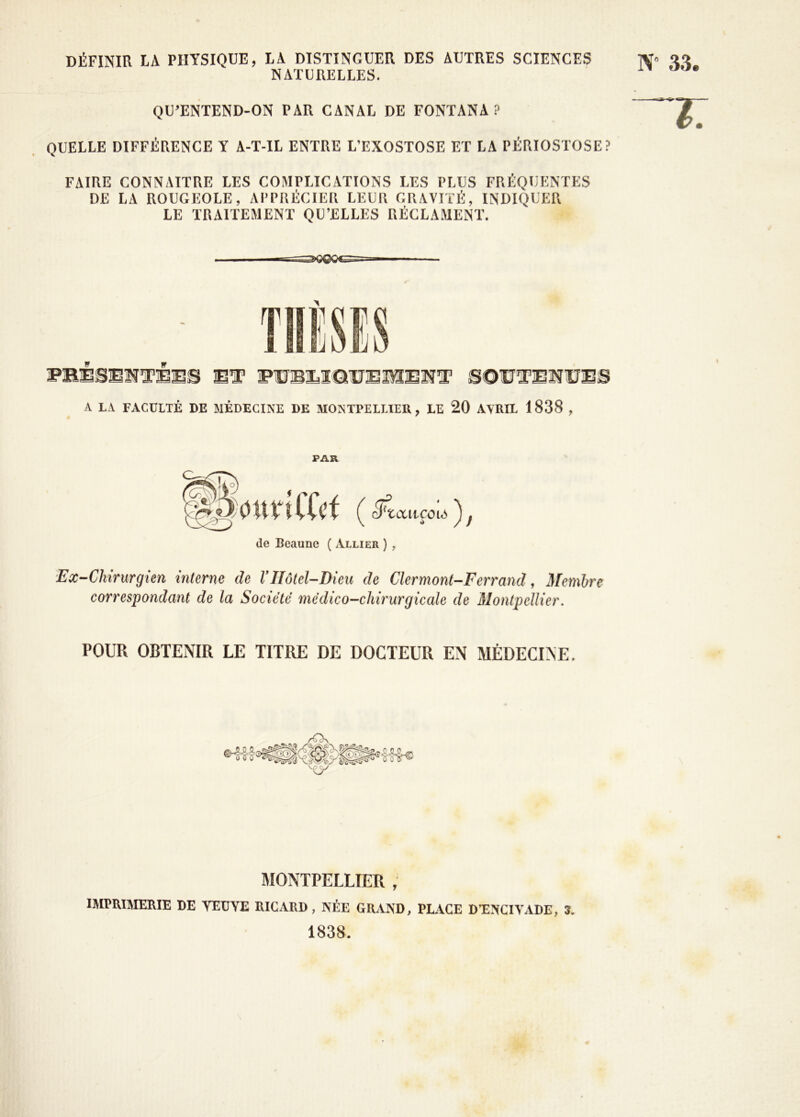 DÉFINIR LA PHYSIQUE, LA DISTINGUER DES AUTRES SCIENCES NATURELLES. N” 33 QU'ENTEND-ON PAR CANAL DE FONTANA ? QUELLE DIFFÉRENCE Y A-T-IL ENTRE L’EXOSTOSE ET LA PÉRIOSTOSE? FAIRE CONNAITRE LES COMPLICATIONS LES PLUS FRÉQUENTES DE LA ROUGEOLE, APPRÉCIER LEUR GRAVITÉ, INDIQUER LE TRAITEMENT QU’ELLES RÉCLAMENT. A LA FACULTÉ DE MÉDECINE DE MONTPELLIER ? LE 20 AVRIL 1838 , PAR 0 tt VT IXe t ( cFtaitfoia ) y de Beaune ( Allier ) , Ex-Chirurgien interne de VHôtel-Dieu de Clermont-Ferrand, Membre correspondant de la Société médico-chirurgicale de Montpellier. POUR OBTENIR LE TITRE DE DOCTEUR EN MÉDECINE. MONTPELLIER , IMPRIMERIE DE YEUYE RICARD , NÉE GRAND, PLACE DTNCIYADE, 3. 1838.