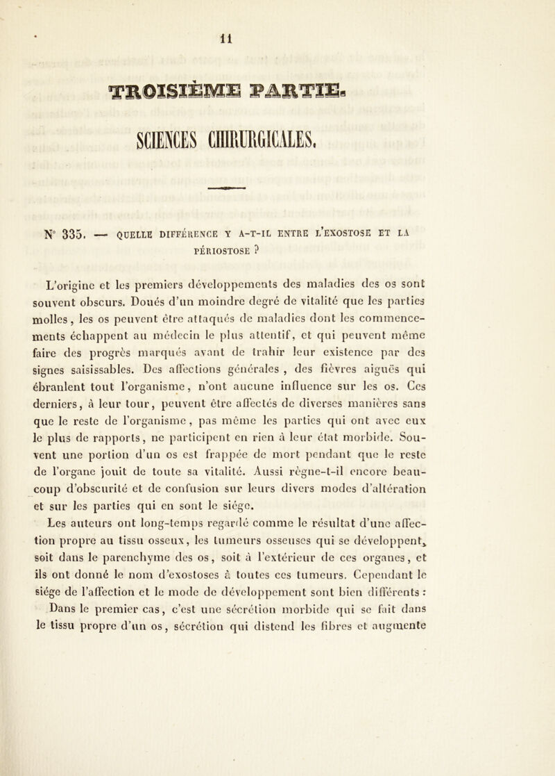 N° 335. — QUELLE DIFFÉRENCE Y A-T-IL ENTRE L’EXOSTOSE ET LA TÉRIOSTOSE ? L’origine et les premiers développements des maladies des os sont souvent obscurs. Doués d’un moindre degré de vitalité que les parties molles, les os peuvent être attaqués de maladies dont les commence- ments échappent au médecin le plus attentif, et qui peuvent même faire des progrès marqués avant de trahir leur existence par des signes saisissables. Des allée lions générales , des fièvres aiguës qui ébranlent tout l’organisme, n’ont aucune influence sur les os. Gcs derniers, à leur tour, peuvent être affectés de diverses manières sans que le reste de l’organisme, pas même les parties qui ont avec eux le plus de rapports, ne participent en rien à leur état morbide. Sou- vent une portion d’un os est frappée de mort pendant que le reste de l’organe jouit de toute sa vitalité. Aussi règne-t-il encore beau- coup d’obscurité et de confusion sur leurs divers modes d’altération et sur les parties qui en sont le siège. Les auteurs ont long-temps regardé comme le résultat d’une affec- tion propre au tissu osseux, les tumeurs osseuses qui se développent* soit dans le parenchyme des os, soit à l’extérieur de ces organes, et ils ont donné le nom d’exostoses à toutes ces tumeurs. Cependant le siège de l’affection et le mode de développement sont bien différents : Dans le premier cas, c’est une sécrétion morbide qui se fait dans le tissu propre d’un os, sécrétion qui distend les libres et augmente