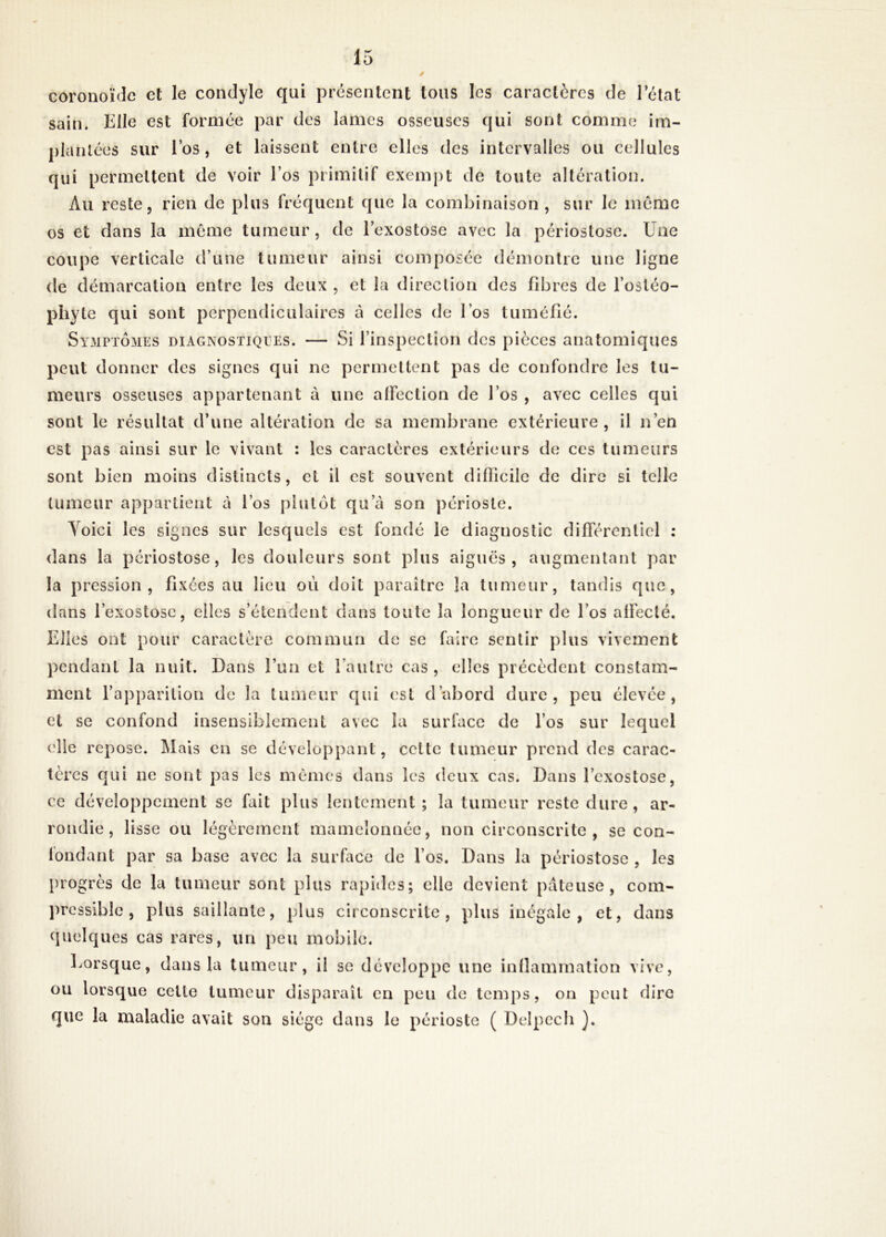 / coronoïde et le condyle qui présentent tous les caractères de 1 état sain. Elle est formée par des lames osseuses qui sont comme im- plantées sur l’os , et laissent entre elles des intervalles ou cellules qui permettent de voir l’os primitif exempt de toute altération. Au reste, rien de plus fréquent que la combinaison , sur le môme os et dans la même tumeur, de l’exostose avec la périostose. Une coupe verticale crune tumeur ainsi composée démontre une ligne de démarcation entre les deux , et la direction des fibres de l’osléo- phyte qui sont perpendiculaires à celles de l’os tuméfié. Symptômes diagnostiques. — Si l’inspection des pièces anatomiques peut donner des signes qui ne permettent pas de confondre les tu- meurs osseuses appartenant à une alfection de l’os , avec celles qui sont le résultat d’une altération de sa membrane extérieure, il n’en est pas ainsi sur le vivant : les caractères extérieurs de ces tumeurs sont bien moins distincts, et il est souvent difficile de dire si telle tumeur appartient à l’os plutôt qu a son périoste. Yoici les signes sur lesquels est fondé le diagnostic différentiel : dans la périostose, les douleurs sont plus aiguës, augmentant par la pression, fixées au lieu où doit paraître Ja tumeur, tandis que, dans l’exostose, elles s’étendent dans toute la longueur de l’os alfecté. Elles ont pour caractère commun de se faire sentir plus vivement pendant la nuit. Dans l’un et l’autre cas , elles précèdent constam- ment l’apparition de la tumeur qui est d’abord dure, peu élevée, et se confond insensiblement avec la surface de l’os sur lequel (die repose. Mais en se développant, celte tumeur prend des carac- tères qui ne sont pas les mémos dans les deux cas. Dans l’exostose, ce développement se fait plus lentement ; la tumeur reste dure, ar- rondie, lisse ou légèrement mamelonnée, non circonscrite , se con- fondant par sa base avec la surface de l’os. Dans la périostose , les progrès de la tumeur sont plus rapides; elle devient pâteuse, com- pressible, plus saillante, plus circonscrite, plus inégale, et, dans quelques cas rares, un peu mobile. Lorsque, dans la tumeur, il se développe une inflammation vive, ou lorsque celle tumeur disparaît en peu de temps, on peut dire que la maladie avait son siège dans le périoste ( Delpech ).