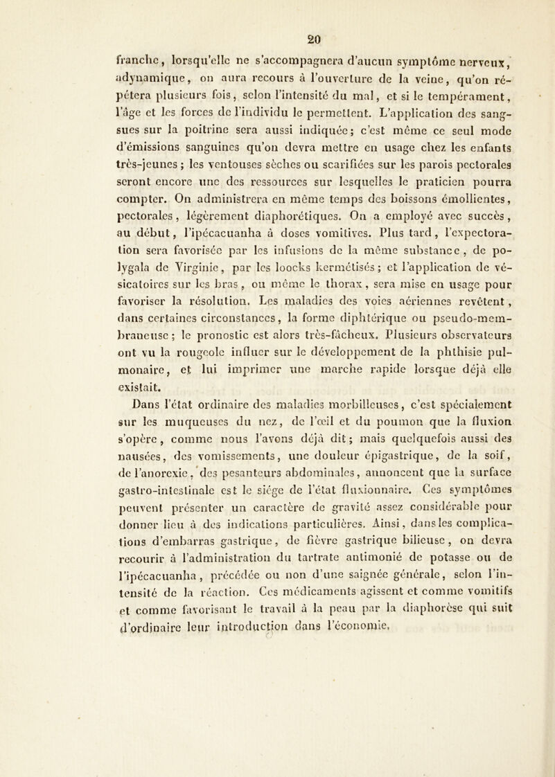 franche, lorsqu'elle ne s’accompagnera d'aucun symptôme nerveux, adynamique, on aura recours à l'ouverture de la veine, qu’on ré- pétera plusieurs fois, selon l'intensité du mal, et si le tempérament, l’âge et les forces de l'individu le permettent. L’application des sang- sues sur la poitrine sera aussi indiquée; c’est meme ce seul mode d’émissions sanguines qu’on devra mettre en usage chez les enfants très-jeunes ; les ventouses sèches ou scarifiées sur les parois pectorales seront encore une des ressources sur lesquelles le praticien pourra compter. On administrera en môme temps des boissons émollientes, pectorales , légèrement diaphoniques. On a employé avec succès, au début, l’ipécacuanha à doses vomitives. Plus tard, l’expectora- lion sera favorisée par les infusions de la môme substance, de po- lygala de Virginie, par les loocks kermétisés ; et l’application de vé- sicatoires sur les bras, ou même le thorax, sera mise en usage pour favoriser la résolution. Les maladies des voies aériennes revêtent , dans certaines circonstances, la forme diphtérique ou pseudo-mem- braneuse; le pronostic est alors très-fâcheux. Plusieurs observateurs ont vu la rougeole influer sur le développement de la phthisie pul- monaire, et lui imprimer une marche rapide lorsque déjà elle existait. Dans Tétât ordinaire des maladies morbilleuses, c’est spécialement sur les muqueuses du nez, de l’œil et du poumon que la fluxion s’opère , comme nous l’avons déjà dit ; mais quelquefois aussi des nausées, des vomissements, une douleur épigastrique, de la soif, de l’anorexie, des pesanteurs abdominales, annoncent que la surface gastro-intestinale est le siège de l’état fluxionnaire. Ces symptômes peuvent présenter un caractère de gravité assez considérable pour donner lieu à des indications particulières. Ainsi, dans les complica- tions d’embarras gastrique, de fièvre gastrique bilieuse, on devra recourir à l’administration du tartrate aniimonié de potasse ou de l’ipécacuanha , précédée ou non d’une saignée générale, selon l’in- tensité de la réaction. Ces médicaments agissent et comme vomitifs et comme favorisant le travail à la peau par la diaphorese qui suit d’ordinaire leur introduction dans l’économie.