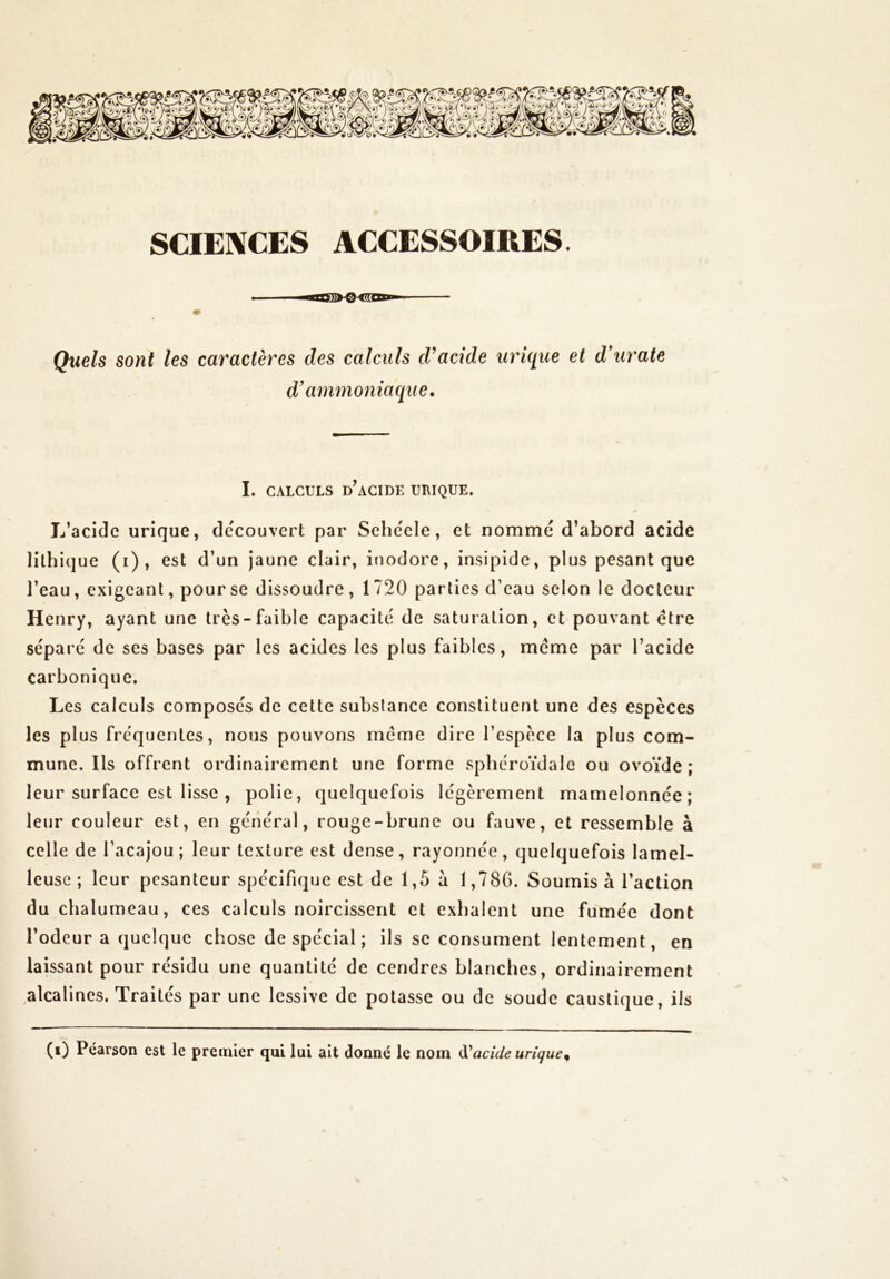 SCIENCES ACCESSOIRES. ■iiiITTfii O iW\u Quels sont les caractères des calculs d'acide urique et d'urate d'ammoniaque. I. CALCULS DIACIDE URIQUE. L’acidc urîque, découvert par Sehéele, et nommé d’abord acide lilhique (i), est d’un jaune clair, inodore, insipide, plus pesant que l’eau, exigeant, pour se dissoudre , 1720 parties d’eau selon le docteur Henry, ayant une très-faible capacité de saturation, et pouvant être séparé de ses bases par les acides les plus faibles, meme par l’acide carbonique. Les calculs composés de cette substance constituent une des espèces les plus frequentes, nous pouvons meme dire l’espèce la plus com- mune. Ils offrent ordinairement une forme sphéroïdalc ou ovoïde ; leur surface est lisse , polie, quelquefois légèrement mamelonnée; leur couleur est, en général, rouge-brune ou fauve, et ressemble à celle de l’acajou; leur texture est dense, rayonnée, quelquefois lamel- leusc ; leur pesanteur spécifique est de 1,5 a 1,786. Soumis à l’action du chalumeau, ces calculs noircissent et exhalent une fumée dont l’odeur a quelque chose de spécial ; ils se consument lentement, en laissant pour résidu une quantité de cendres blanches, ordinairement alcalines. Traités par une lessive de potasse ou de soude caustique, ils (i) Pearson est le premier qui lui ait donné le nom iX'acide urique^